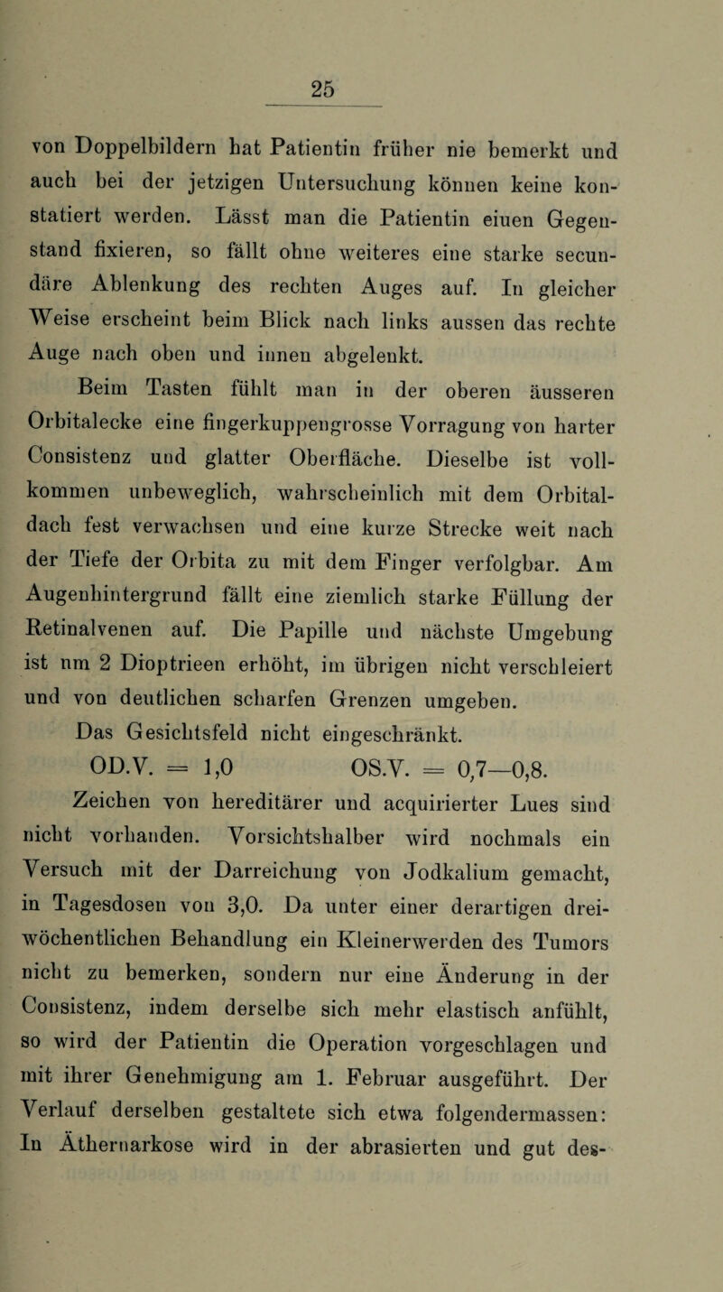 von Doppelbildern hat Patientin früher nie bemerkt und auch bei der jetzigen Untersuchung können keine kon¬ statiert werden. Lässt man die Patientin eiuen Gegen¬ stand fixieren, so fällt ohne weiteres eine starke secun- däre Ablenkung des rechten Auges auf. In gleicher Weise erscheint beim Blick nach links aussen das rechte Auge nach oben und innen abgelenkt. Beim Tasten fühlt man in der oberen äusseren Orbitalecke eine fingerkuppengrosse Vorragung von harter Consistenz und glatter Oberfläche. Dieselbe ist voll¬ kommen unbeweglich, wahrscheinlich mit dem Orbital¬ dach fest verwachsen und eine kurze Strecke weit nach der Tiefe der Orbita zu mit dem Finger verfolgbar. Am Augenhintergrund fällt eine ziemlich starke Füllung der Ketinalvenen auf. Die Papille und nächste Umgebung ist um 2 Dioptrieen erhöht, im übrigen nicht verschleiert und von deutlichen scharfen Grenzen umgeben. Das Gesichtsfeld nicht eingeschränkt. OD.V. = 1,0 OS.V. = 0,7—0,8. Zeichen von hereditärer und acquirierter Lues sind nicht vorhanden. Vorsichtshalber wird nochmals ein Versuch mit der Darreichung von Jodkalium gemacht, in Tagesdosen von 3,0. Da unter einer derartigen drei¬ wöchentlichen Behandlung ein Kleinerwerden des Tumors nicht zu bemerken, sondern nur eine Änderung in der Consistenz, indem derselbe sich mehr elastisch anfühlt, so wird der Patientin die Operation vorgeschlagen und mit ihrer Genehmigung am 1. Februar ausgeführt. Der Verlauf derselben gestaltete sich etwa folgendermassen: In Äthernarkose wird in der abrasierten und gut des-