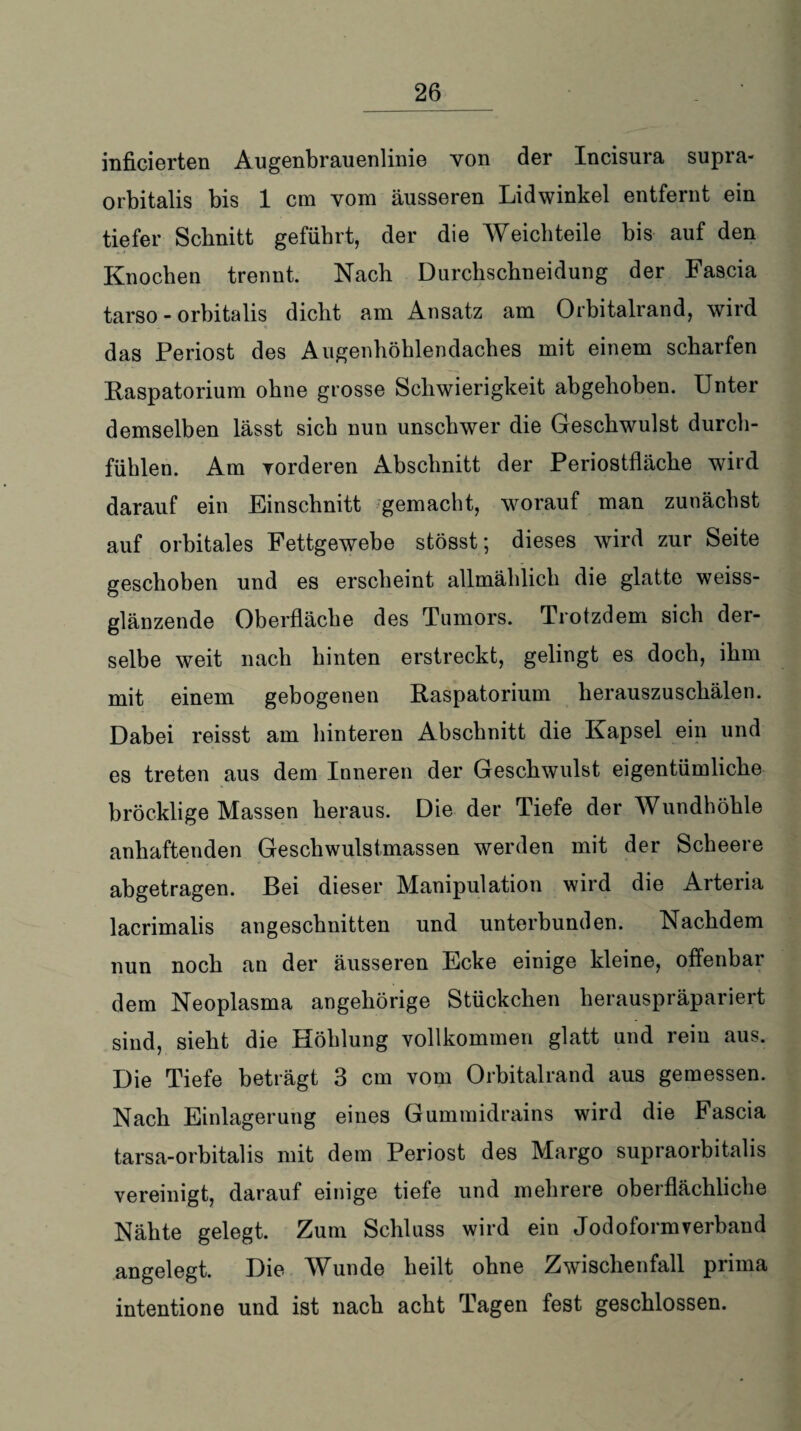 inficierten Augenbrauenlinie von der Incisura supra- orbitalis bis 1 cm vom äusseren Lidwinkel entfernt ein tiefer Schnitt geführt, der die Weich teile bis auf den Knochen trennt. Nach Durchschneidung der Fascia tarso - orbitalis dicht am Ansatz am Orbitalrand, wird das Periost des Augenhöhlendaches mit einem scharfen Raspatorium ohne grosse Schwierigkeit abgehoben. Unter demselben lässt sich nun unschwer die Geschwulst durch- füblen. Am yorderen Abschnitt der Periostfläche wird darauf ein Einschnitt gemacht, worauf man zunächst auf orbitales Fettgewebe stösst; dieses wird zur Seite geschoben und es erscheint allmählich die glatte weiss¬ glänzende Oberfläche des Tumors. Trotzdem sich der¬ selbe weit nach hinten erstreckt, gelingt es doch, ihm mit einem gebogenen Raspatorium herauszuschälen. Dabei reisst am hinteren Abschnitt die Kapsel ein und es treten aus dem Inneren der Geschwulst eigentümliche bröcklige Massen heraus. Die der Tiefe der Wundhöhle anhaftenden Geschwulstmassen werden mit der Scheere abgetragen. Bei dieser Manipulation wird die Arteria lacrimalis angeschnitten und unterbunden. Nachdem nun noch an der äusseren Ecke einige kleine, offenbar dem Neoplasma angehörige Stückchen herauspräpariert sind, sieht die Höhlung vollkommen glatt und rein aus. Die Tiefe beträgt 3 cm vom Orbitalrand aus gemessen. Nach Einlagerung eines Gummidrains wird die Fascia tarsa-orbitalis mit dem Periost des Margo supraorbitalis vereinigt, darauf einige tiefe und mehrere oberflächliche Nähte gelegt. Zum Schluss wird ein Jodoformverband angelegt. Die Wunde heilt ohne Zwflschenfall prima intentione und ist nach acht Tagen fest geschlossen.