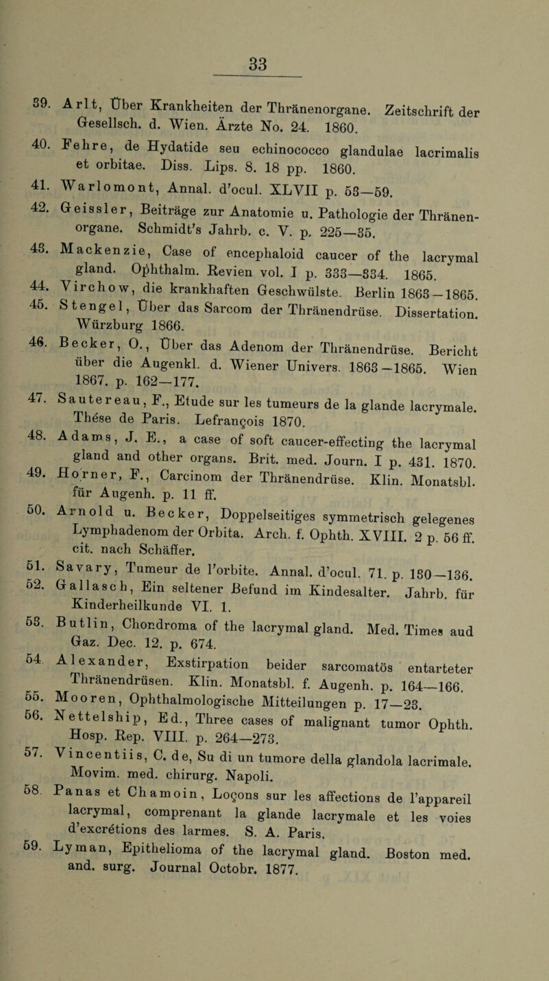 89. Arlt, Über Krankheiten der Thränenorgane. Zeitschrift der Gesellsch. d. Wien. Ärzte No. 24. 1860. 40. Fehre, de Hydatide seu echinococco glandulae lacrimalis et orbitae. Diss. Lips. 8. 18 pp. 1860. 41. Warlomont, Annal. d'ocul. XLVII p. 58—59. 42. Geissler, Beiträge zur Anatomie u. Pathologie der Thränen¬ organe. Schmidt’s Jahrb. c. V. p, 225—35. 48. Mackenzie, Case of encephaloid caucer of the lacrymal gland. Ojdithalm. Revien vol. I p. 333—834. 1865. 44. Virchow, die krankhaften Geschwülste. Berlin 1863 —1865. 45. Stengel, Über das Sarcom der Thränendrüse. Dissertation. Würzburg 1866. 46. Becker, 0., Über das Adenom der Thränendrüse. Bericht über die Augenkl. d. Wiener Univers. 1863—1865. Wien 1867. p. 162—177. 47. 48. 49. 50. 51. 52. 58. 54 55. 56. 57. 58. 59. Sautereau, F., Etüde sur les tumeurs de la glande lacrymale. These de Paris. Lefrangois 1870. Adams, J. E., a case of soft caucer-effectiug the lacrymal gland and other Organs. Brit. med. Journ. I p. 431. 1870. Horner, F., Caremom der Thränendrüse. Klin. Monatsbl. für Augenh. p. 11 ff. Arnold u. Becker, Doppelseitiges symmetrisch gelegenes Lymphadenom der Orbita. Arch. f. Ophth. XVIII. 2 p. 56 ff. cit. nach Schäffer. Savary, Tumeur de Porbite. Annal. d’ocul. 71. p. 180—136. Gal lasch, Ein seltener Befund im Kindesalter. Jahrb. für Kinderheilkunde VI. 1. Butlm, Chondroma of the lacrymal gland. Med. Times aud Gaz. Dec. 12. p. 674. Alexander, Exstirpation beider sarcomatös entarteter Thränendrüsen. Klin. Monatsbl. f. Augenh. p. 164—166. Mooren, Ophthalmologische Mitteilungen p. 17—23. Netteiship, Ed., Three cases of malignant tumor Ophth. Hosp. Rep. VIII. p. 264—273. Vincent ns, C. de, Su di un tumore della glandola lacrimale. Movim. med. Chirurg. Napoli. Panas et Chamoin, Logons sur les affections de l’appareil lacrymal, comprenant la glande lacrymale et les voies d’excretions des larmes. S. A. Paris. Ly man, Epithelioma of the lacrymal gland. Boston med. and. surg. Journal Octobr. 1877.