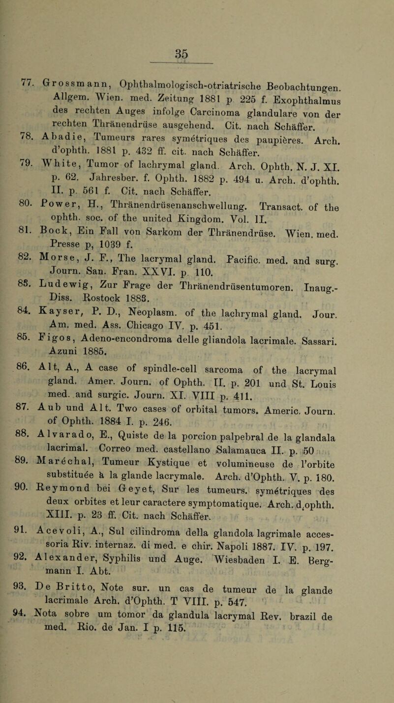 77. Grossmann, Ophthalmologisch-otriatrische Beobachtungen. Allgem. Wien. med. Zeitung 1881 p 225 f. Exophthalmus des rechten Auges infolge Carcinoma glanduläre von der rechten Thränendrüse ausgehend. Cit. nach Schaffer. 78. Abadie, Tumeurs rares symetriques des paupiöres. Arch. d’ophth. 1881 p. 432 ff. cit. nach Schaffer. 79. White, Tumor of lachrymal gland. Arch. Ophth. N. J. XI. p. 62. Jahresber. f. Ophth. 1882 p. 494 u. Arch. d'ophth. II. p. 561 f. Cit. nach Scliäffer. 80. Power, ET., Thränendrüsenanschwellung. Transact. of the ophth. soc. of the united Kingdom. Yol. II. 81. Bock, Ein Fall von Sarkom der Thränendrüse. Wien. med. Presse p, 1039 f. 82. Morse, J. F., The lacrymal gland. Pacific, med. and surg. Journ. San. Fran. XXVI. p. 110. 88. Lud ewig, Zur Frage der Thränendrüsentumoren. Inaug.- Diss. Rostock 1888. 84. Kayser, P. D., Neoplasm. of the lachrymal gland. Jour. Am. med. Ass. Chicago IV. p. 451. 85. Figos, Adeno-encondroma delle gliandola lacrimale. Sassari. Azuni 1885. 86. Alt, A., A case of spindle-cell sarcoma of the lacrymal gland. Amer. Journ. of Ophth. II. p. 201 und St. Louis med. and surgic. Journ. XI. VIII p. 411. 87. Aub und Alt. Two cases of orbital tumors. Americ. Journ. of Ophth. 1884 I. p. 246. 88. Alvarado, E., Quiste de la porcion palpebral de la glandala lacrimal. Correo med. Castellano Salamauca II. p. 50 89. Marechal, Tumeur Kystique et volumineuse de Forbite substituee ä la glande lacrymale. Arch. d'Ophth. V. p. 180. 90. Reymond bei Gey et, Sur les tumeurs. symetriques des deux orbites et leur caractere symptomatique. Arch. d^ophth. XIII. p. 23 ff. Cit. nach Schäffer. 91. Acevoli, A,, Sul cilindroma della glandola lagrimale acces- soria Riv. internaz. di med. e chir. Napoli 1887. IV. p. 197. 92. Alexander, Syphilis und Auge. Wiesbaden I. E. Berg¬ mann I. Abt. 93. De Britto, Note sur. un cas de tumeur de la glande lacrimale Arch. d’Ophth. T VIII. p. 547. 94. Nota sobre um tomor da glandula lacrymal Rev. brazil de med. Rio. de Jan. I p. 115.