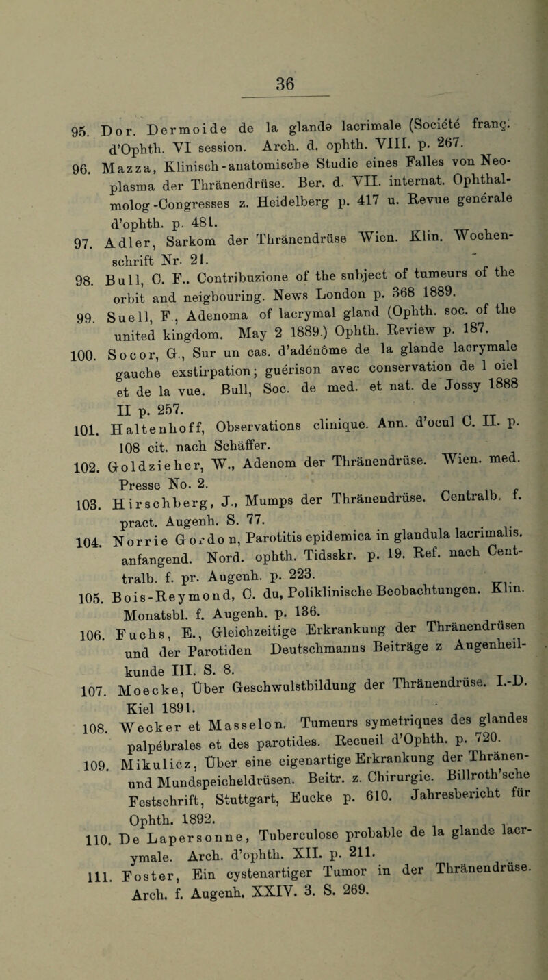 95. Dor. Dermoide de la glando lacrimale (Societe frang. d’Ophth. VI session. Arch. d. ophth. VIII. p. 267. 96. Mazza, Klinisch-anatomische Studie eines Falles von Neo¬ plasma der Thränendrüse. Ber. d. VII. Internat. Oplithal- molog-Congresses z. Heidelberg p. 417 u. Revue generale d’ophth. p. 481. 97. Adler, Sarkom der Thränendrüse Wien. Klin. Wochen¬ schrift Nr. 21. 98. Bull, C. F.. Contribuzione of the subject of tumeurs of the orbit and neigbouring. News London p. 368 1889. 99 Suell, F., Adenoma of lacrymal gland (Ophth. soc. of the united kingdom. May 2 1889.) Ophth. Review p. 187. 100. So cor, Gr., Sur un cas. d’adenöme de la glande lacrymale gauche exstirpation; guerison avec Conservation de 1 oiel et de la vue. Bull, Soc. de med. et nat. de Jossy 1888 II p. 257. 101. Haltenhoff, Observations clinique. Ann. d’ocul C. II. p. 108 cit. nach Schaffer. 102. Goldzieher, W., Adenom der Thränendrüse. Wien. med. Presse No. 2. „ 103. Hirschberg, J., Mumps der Thränendrüse. Gentralb. i. pract. Augenh. S. 77. . 104. Norrie Gordon, Parotitis epidemica in glandula lacrimalis, anfangend. Nord, ophth. Tidsskr. p. 19. Ref. nach Cent- tralb. f. pr. Augenh. p. 223. 105. Bois-Reymond, 0. du, Poliklinische Beobachtungen. Klm. Monatsbl. f. Augenh. p. 136. 106. Fuchs, E., Gleichzeitige Erkrankung der Thränendrüsen und der Parotiden Deutschmanns Beiträge z Augenheil¬ kunde III. S. 8. r tn 107. Moecke, Uber Geschwulstbildung der Thränendrüse. I.- • Kiel 1891. * . , 108. Wecker et Masseion. Tumeurs symetnques des glandes palp4brales et des parotides. Recueil d’Ophth. p. 720. 109 Mikulicz, Über eine eigenartige Erkrankung der Thranen- und Mundspeicheldrüsen. Beitr. z. Chirurgie. Billroth’sche Festschrift, Stuttgart, Eucke p. 610. Jahresbericht für Ophth. 1892. 110. De Lapersonne, Tuberculose probable de la glande lacr¬ ymale. Arch. d’ophth. X.II. p. 211. 111 Foster, Ein cystenartiger Tumor in der Thränendrüse. Arch. f. Augenh. XXIV. 3. S. 269.