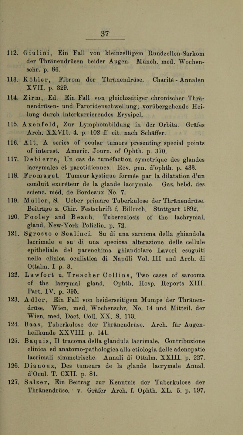 112. Giulini, Ein Fall von kleinzelligem Rundzellen-Sarkom der Thränendrüsen beider Augen. Münch, med. Wochen- schr. p. 86. 113. Köhler, Fibrom der Thränendrüse. Charite - Annalen XVII. p. 329. 114. Zirm, Ed. Ein Fall von gleichzeitiger chronischer Thrä¬ nendrüsen- und Parotidenschwellung; vorübergehende Hei¬ lung durch interkurrierendes Erysipel. 115. Axenfeld, Zur Lymphombildung in der Orbita. Gräfes Arch. XXVII. 4. p. 102 ff. cit. nach Schäffer. 116. Alt, A series of ocular tumors presenting special points of interest. Americ. Journ. of Ophth. p. 370. 117. Debierre, Un cas de tumefaction symetrique des glandes lacrymales et parotidiennes. Rev. gen. d'ophth. p. 433. 118. Fromaget. Tumeur kystique formee par la dilatation d’un conduit excreteur de la glande lacrymale. Gaz. hebd. des scienc. med. de Bordeaux No. 7. 119. Müller, S. Ueber primäre Tuberkulose der Thränendrüse. Beiträge z. Chir. Festschrift f. Billroth. Stuttgart 1892. 120. Pooley and Be ach. Tuberculosis of the lachrymal. gland. New-York Policlin. p. 72. 121. Sgrosso e Scalinci. Su di una sarcoma della ghiandola lacrimale e su di una speciosa alterazione delle cellule epitheliale del parenchima ghiandolare Lavori esuguiti nella clinica oculistica di Napdli Yol. III und Arch. di Ottalm. I p. 3. 122. Lawfort u. Treacher Collins, Two cases of sarcoma of the lacrymal gland. Ophth. Hosp. Reports X1IL Part. IV. p. 395. 123. Adler, Ein Fall von beiderseitigem Mumps der Thränen¬ drüse. Wien. med. Wochenschr. No. 14 und Mitteil, der Wien. med. Doct. Coli. XX. S. 113. 124. Baas, Tuberkulose der Thränendrüse. Arch. für Augen¬ heilkunde XXVIII. p. 141. 125. Baquis, II tracoma della glandula lacrimale. Contribuzione clinica ed anatomo-pathologica alla etiologia delle adenopatie lacrimali simmetrische. Annali di Ottalm. XXIII. p. 227. 126. Dianoux, Des tumeurs de la glande lacrymale Annal. d’Ocul. T. CXII. p. 81. 127. Salzer, Ein Beitrag zur Kenntnis der Tuberkulose der Thränendrüse. v. Gräfer Arch. f. Ophth. XL. 5. p. 197.