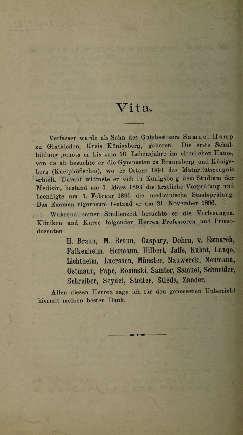 Verfasser wurde als Sohn des Gutsbesitzers Samuel Horap zu Ginthieden, Kreis Königsberg, geboren. Die erste Schul¬ bildung genoss er bis zum 10. Lebensjahre im elterlichen Hause, von da ab besuchte er die Gymnasien zu Braunsberg und Königs¬ berg (Kneiphöfisches), wo er Ostern 1891 das Maturitätszeugnis erhielt. Darauf widmete er sich in Königsberg dem Studium der Medizin, bestand am 1. März 1893 die ärztliche Vorprüfung und beendigte am 1. Februar 189b die medicinisclie Staatsprüfung. Das Examen rigorosum bestand er am 21. November 1896. Während seiner Studienzeit besuchte er die Vorlesungen, Kliniken und Kurse folgender Herren Professoren und Privat¬ dozenten: H. Braun, M. Braun, Caspary, Dohrn, v. Esmareh, Falkenheim, Hermann, Hilbert, Jaffe, Kuhnt, Lange, Liehtheim, Luerssen, Münster, Nauwerek, Neumann, Ostmann, Pape, Rosinski, Samter, Samuel, Sehneider, Sehreiber, Seydel, Stetter, Stieda, Zander. Allen diesen Herren sage ich für den genossenen Unterricht hiermit meinen besten Dank.