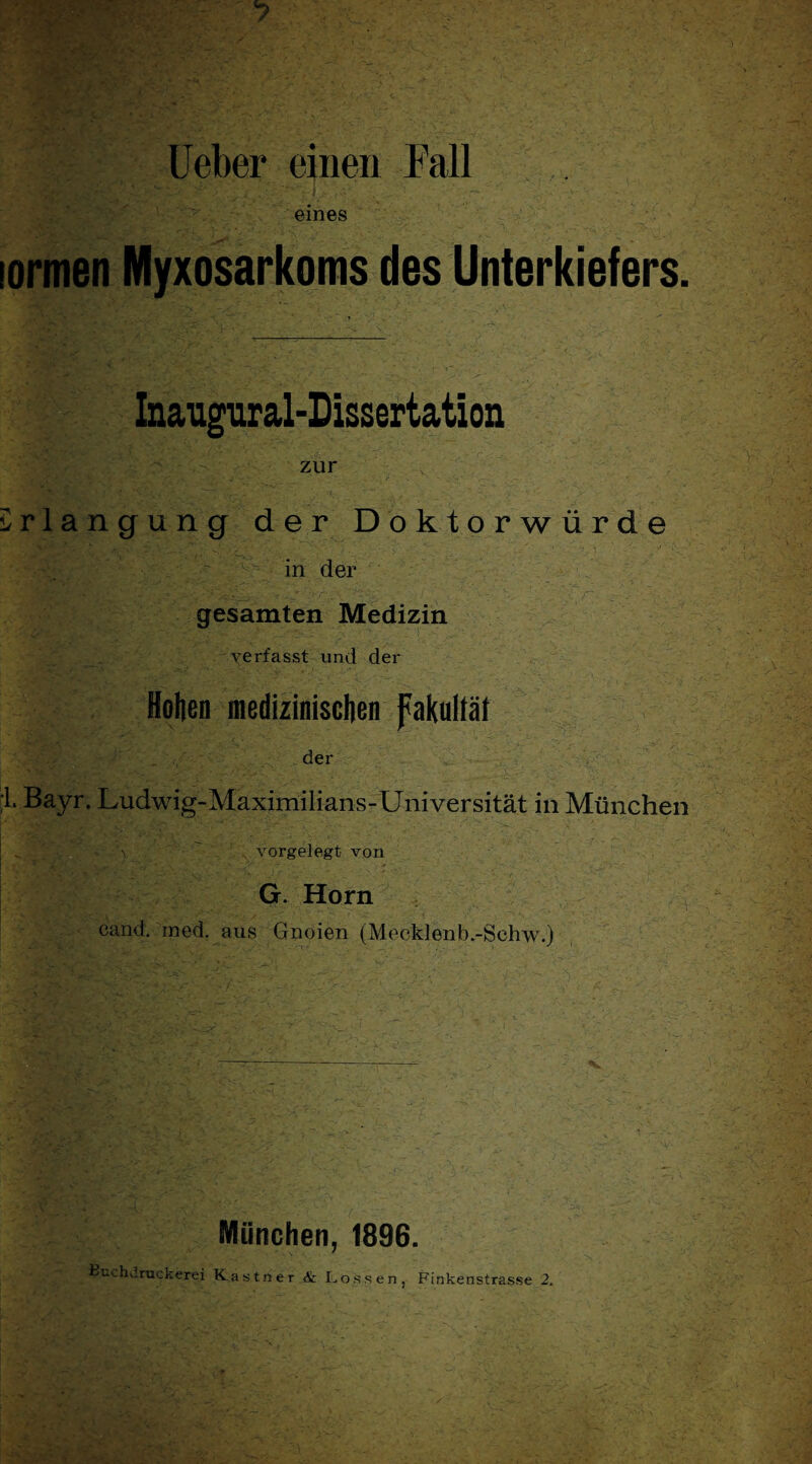 Heber einen Fall ■ i - - eines ' -'V - ■ • sormen Myxosarkoms des Unterkiefers. Inaugural-Dissertation zur irlangung der Doktorwürde in der gesamten Medizin _ verfasst und der Hohen medizinischenfakultäf der L Bayr. Ludwig-Maximilians-Universität in München , vorgelegt von G Horn cand. med. aus Gnoien (Mecklenb.-Schw.) l+t’.tl ------ \ München, 1896. Buchdruckerei Kästner & Lossen, Finkenstrasse 2. ' \ , , v*-• * *- . y: A w