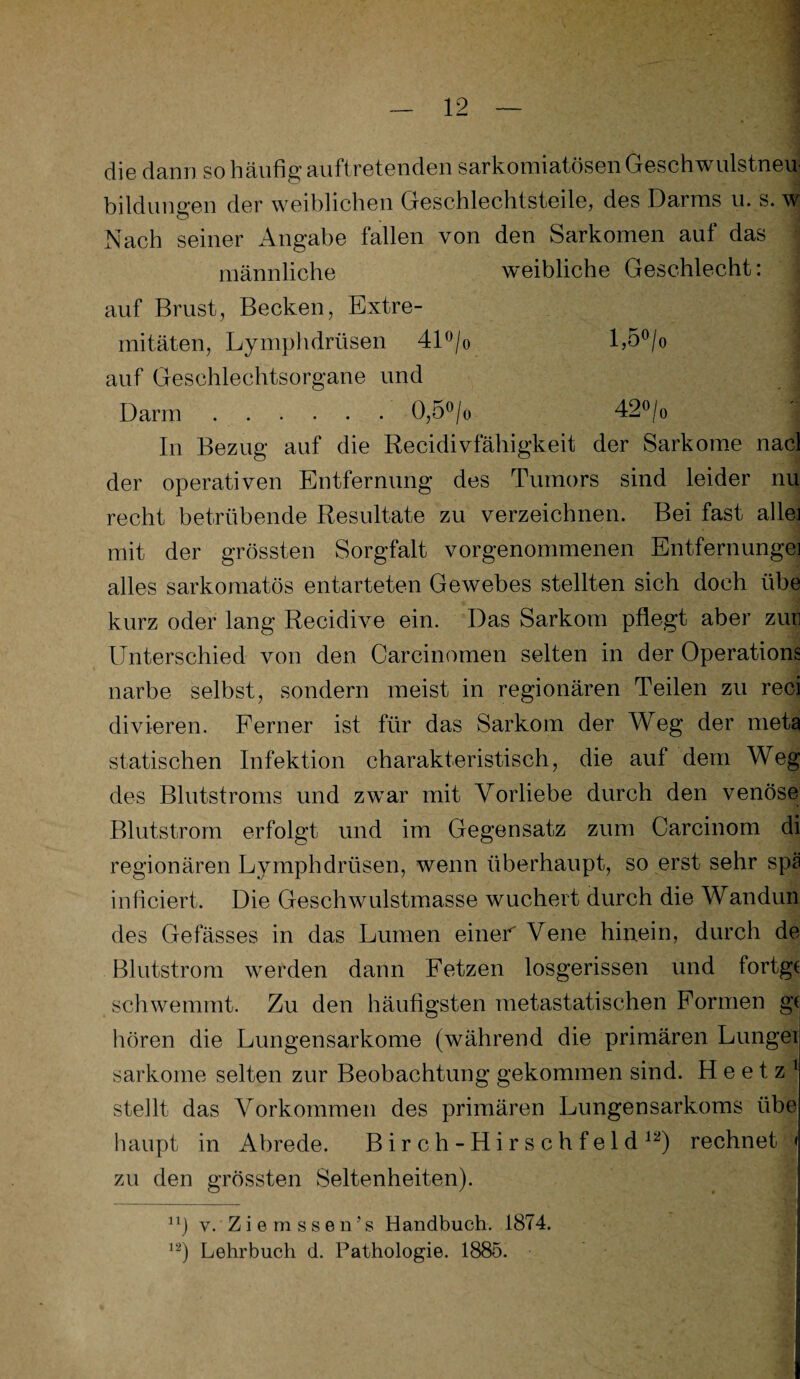 die dann so häufig auftretenden sarkomiatösen Geschwulstneu¬ bildungen der weiblichen Geschlechtsteile, des Darms u. s. w Nach seiner Angabe fallen von den Sarkomen auf das männliche weibliche Geschlecht; auf Brust, Becken, Extre¬ mitäten, Lymphdrüsen 41°/o l,5°/o auf Geschlechtsorgane und Darm.0,5°/o 42°/o In Bezug auf die Recidivfähigkeit der Sarkome nacl der operativen Entfernung des Tumors sind leider nu recht betrübende Resultate zu verzeichnen. Bei fast alle] mit der grössten Sorgfalt vorgenommenen Entfernungei alles sarkomatös entarteten Gewebes stellten sich doch übe kurz oder lang Recidive ein. Das Sarkom pflegt aber zuri Unterschied von den Carcinomen selten in der Operation^ narbe selbst, sondern meist in regionären Teilen zu reci divieren. Ferner ist für das Sarkom der Weg der meta statischen Infektion charakteristisch, die auf dem Weg des Blutstroms und zwar mit Vorliebe durch den venöse Blutstrom erfolgt und im Gegensatz zum Carcinom di regionären Lymphdrüsen, wenn überhaupt, so erst sehr spä inficiert. Die Geschwulstmasse wuchert durch die Wandun des Gelasses in das Lumen einer Vene hinein, durch de Blutstrom werden dann Fetzen losgerissen und fortgc schwemmt. Zu den häufigsten metastatischen Formen g( hören die Lungensarkome (während die primären Lunge: sarkome selten zur Beobachtung gekommen sind. H e e t z 1 stellt das Vorkommen des primären Lungensarkoms übe haupt in Abrede. Birch-Hirschfeld12) rechnet < zu den grössten Seltenheiten). n] v. Ziem ss en’s Handbuch. 1874. 12) Lehrbuch d. Pathologie. 1885.
