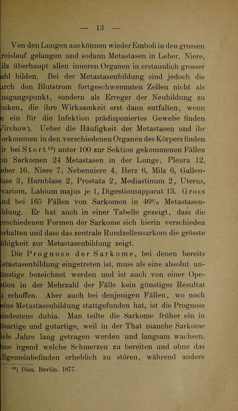 Von den Lungen aus können wiederEmboliinden grossen reislauf gelangen und sodann Metastasen in Leber, Niere, .ilz überhaupt allen inneren Organen in erstaunlich grosser ahl bilden. Bei der Metastasenbildung sind jedoch die .irch den Blutstrom fortgeschwemmten Zellen nicht als usgangspunkt, sondern als Erreger der Neubildung zu mken, die ihre Wirksamkeit erst dann entfalten, wenn e ein für die Infektion prädisponiertes Gewebe finden Zirchow). Ueber die Häufigkeit der Metastasen und ihr orkommen in den verschiedenen Organen des Körpers finden ir bei Stört13) unter 100 zur Sektion gekommenen Fällen m Sarkomen 24 Metastasen in der Lunge, Pleura 12, eber 16, Niere 7, Nebenniere 4, Herz 6, Milz 6, Gallen¬ ase 3, Harnblase 2, Prostata 2, Mediastinum 2, Uterus, varium, Labium majus je 1, Digestionsapparat 13. Gross ,nd bei 165 Fällen von Sarkomen in 46°/o Metastasen- ldung. Er hat auch in einer Tabelle gezeigt, dass die 3rschiedenen Formen der Sarkome sich hierin verschieden 3rhalten und dass das zentrale Rundzellensarkom die grösste ähigkeit zur Metastasenbildung zeigt. Die Prognose der Sarkome, bei denen bereits etastasenbildung eingetreten ist, muss als eine absolut un- änstige bezeichnet werden und ist auch von einer Ope- ition in der Mehrzahl der Fälle kein günstiges Resultat i erhoffen. Aber auch bei denjenigen Fällen, wo noch eine Metastasenbildung stattgefunden hat, ist die Prognose ändestens dubia. Man teilte die Sarkome früher ein in □sartige und gutartige, weil in der That manche Sarkome iele Jahre lang getragen werden und langsam wachsen, hne irgend welche Schmerzen zu bereiten und ohne das dlgemeinbefinden erheblich zu stören, während andere ,3) Diss. Berlin. 1877.