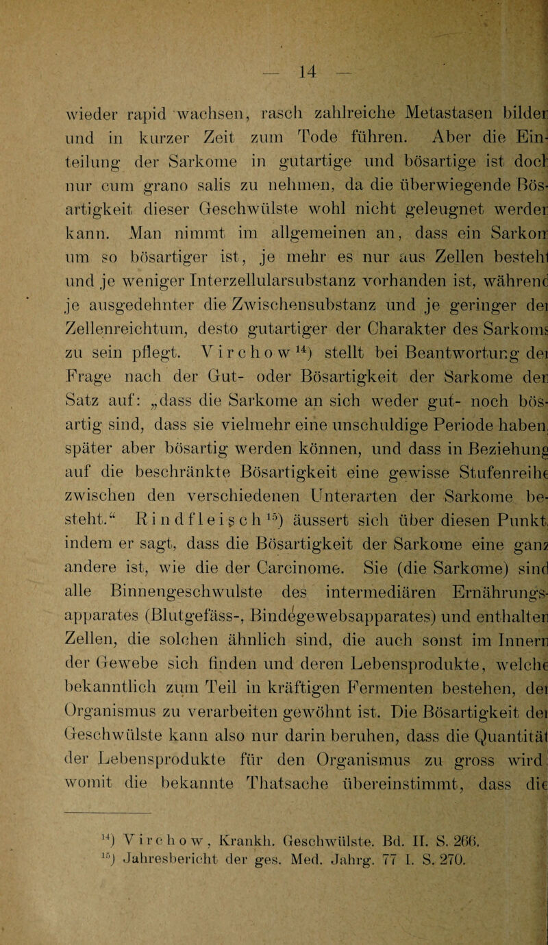 wieder rapid wachsen, rasch zahlreiche Metastasen bilder: und in kurzer Zeit zum Tode führen. Aber die Ein¬ teilung der Sarkome in gutartige und bösartige ist doct nur cum grano salis zu nehmen, da die überwiegende Bös¬ artigkeit dieser Geschwülste wohl nicht geleugnet werder kann. Man nimmt im allgemeinen an, dass ein Sarkorr um so bösartiger ist, je mehr es nur aus Zellen besteh! und je weniger Interzellularsubstanz vorhanden ist, während je ausgedehnter die Zwischensubstanz und je geringer dei Zellenreichtum, desto gutartiger der Charakter des Sarkoms zu sein pflegt. V i r c h o w 14) stellt bei Beantwortung dei Frage nach der Gut- oder Bösartigkeit der Sarkome den Satz auf: „dass die Sarkome an sich weder gut- noch bös¬ artig sind, dass sie vielmehr eine unschuldige Periode haben, später aber bösartig werden können, und dass in Beziehung auf die beschränkte Bösartigkeit eine gewisse Stufenreihe zwischen den verschiedenen Unterarten der Sarkome be¬ steht.a Rindfleisch 15) äussert sich über diesen Punkt, indem er sagt, dass die Bösartigkeit der Sarkome eine gam andere ist, wie die der Carcinome. Sie (die Sarkome) sind alle Binnengeschwulste des intermediären Ernährungs¬ apparates (Blutgefäss-, Bindegewebsapparat.es) und enthalten Zellen, die solchen ähnlich sind, die auch sonst im Innern der Gewebe sich finden und deren Lebensprodukte, welche bekanntlich zum Teil in kräftigen Fermenten bestehen, dei Organismus zu verarbeiten gewöhnt ist. Die Bösartigkeit der Geschwülste kann also nur darin beruhen, dass die Quantität der Lebensprodukte für den Organismus zu gross wird: womit die bekannte Thatsache überein stimmt, dass die 14j Virchow, Krankh. Geschwülste. Bd. II. S. 266. lr,J Jahresbericht der ges. Med. Jahrg. 77 I. S. 270.