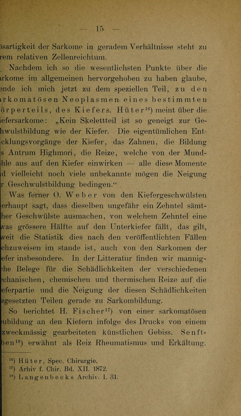 jsartigkeit der Sarkome in geradem Verhältnisse steht zu rem relativen Zellenreichtum. Nachdem ich so die wesentlichsten Punkte über die irkome im allgemeinen hervorgehoben zu haben glaube, 3nde ich mich jetzt zu dem speziellen Teil, zu den irkomatösen Neoplasmen eines bestimmten örperteils, des Kiefers. Hüter16) meint über die iefersarkome: „Kein Skelettteil ist so geneigt zur Ge¬ hwulstbildung wie der Kiefer. Die eigentümlichen Ent- cklungsvorgänge der Kiefer, das Zahnen, die Bildung s Antrum Highmori, die Reize, welche von der Mund- Ille aus auf den Kiefer einwirken — alle diese Momente id vielleicht noch viele unbekannte mögen die Neigung r Geschwulstbildung bedingen.“ Was ferner 0. Weber von den Kiefergeschwülsten erhaupt sagt, dass dieselben ungefähr ein Zehntel sämt- her Geschwülste ausmachen, von welchem Zehntel eine vas grössere Hälfte auf den Unterkiefer fällt, das gilt, veit die Statistik dies nach den veröffentlichten Fällen chzuweisen im stände ist, auch von den Sarkomen der efer insbesondere. In der Litteratur finden wir mannig- )he Belege für die Schädlichkeiten der verschiedenen ichanischen, chemischen und thermischen Reize auf die eferpartie und die Neigung der diesen Schädlichkeiten sgesetzten Teilen gerade zu Sarkombildung. So berichtet H. Fischer17) von einer sarkomatösen subildung an den Kiefern infolge des Drucks von einem zweckmässig gearbeiteten künstlichen Gebiss. Senft- ben18) erwähnt als Reiz Rheumatismus und Erkältung. 16) Hüter, Spec. Chirurgie. 17) Ärhiv f. Chir. Bd. XII. 1872. 18) L an genbecks Archiv. I. 31.