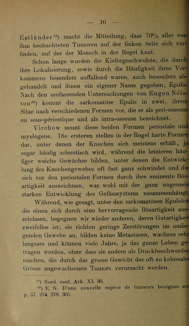 Estländer19) macht die Mitteilung, dass 70°/o aller von ihm beobachteten Tumoren auf der linken Seite sich vor¬ finden, auf der der Mensch in der Regel kaut. 9 Schon lange wurden die Kiefergeschwulste, die durch ihre Lokalisierung, sowie durch die Häufigkeit ihres Vor¬ kommens besonders auffallend waren, auch besonders ab-, gehandelt und ihnen ein eigener Name gegeben, Epulis. Nach den umfassenden Untersuchungen von Eugen Nela- ton20) kommt die sarkomatöse Epulis in zwei, ihrem Sitze nach verschiedenen Formen vor, die er als peri-osseuse ou sous-periostique und als intra-osseuse bezeichnet. Virchow nennt diese beiden Formen periostale und myelogene. Die ersteren stellen in der Regel harte Formen dar, unter denen der Knochen sich meistens erhält, ja sogar häufig sclerotisch wird, während die letzteren häu¬ figer weiche Gewächse bilden, unter denen die Entwick¬ lung des Knochengewebes oft fast ganz schwindet und die sich vor den periostalen Formen durch ihre eminente Bös¬ artigkeit auszeichnen, was wohl mit der ganz ungemein starken Entwicklung des Gefässsystems zusammenhängt. Während, wie gesagt, unter den sarkomatösen Epuliden die einen sich durch eine hervorragende Bösartigkeit aus¬ zeichnen, begegnen wir wieder anderen, deren Gutartigkeit zweifellos ist; sie richten geringe Zerstörungen im umlie¬ genden Gewebe an, bilden keine Metastasen, wachsen sehr langsam und können viele Jahre, ja das ganze Leben ge¬ tragen werden, ohne dass sie andere als Druckbeschwerder machen, die durch das grosse Gewicht des oft zu kolossaler Grösse angewachsenen Tumors verursacht werden. 19) Nord. med. Ark. XI. 30. 2°) E. N. Dune nouvelle espece de tumeurs benignes etc p. 57. 274. 278. 305.