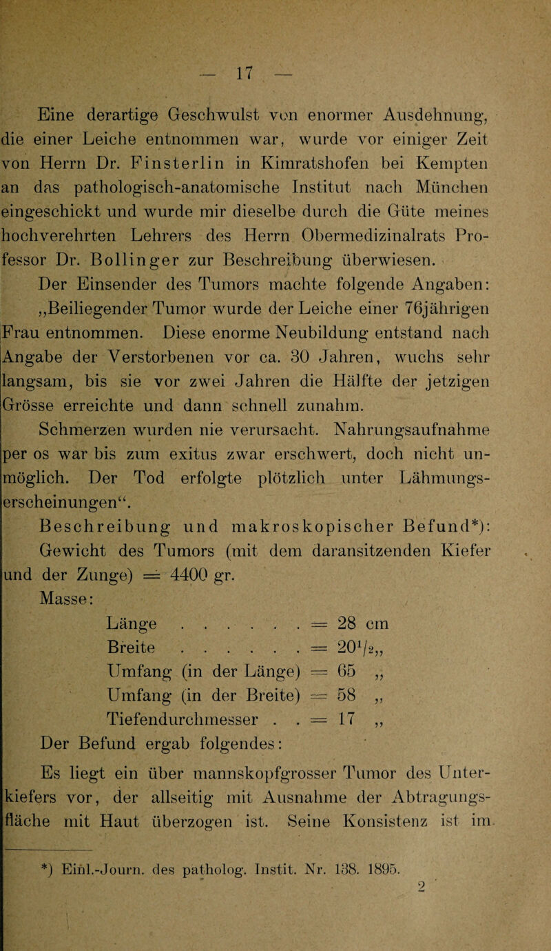 Eine derartige Geschwulst von enormer Ausdehnung, die einer Leiche entnommen war, wurde vor einiger Zeit von Herrn Dr. Finsterlin in Kimratshofen bei Kempten an das pathologisch-anatomische Institut nach München eingeschickt und wurde mir dieselbe durch die Güte meines hochverehrten Lehrers des Herrn Obermedizinalrats Pro¬ fessor Dr. Bollinger zur Beschreibung überwiesen. Der Einsender des Tumors machte folgende Angaben: „Beiliegender Tumor wurde der Leiche einer 76jährigen Frau entnommen. Diese enorme Neubildung entstand nach Angabe der Verstorbenen vor ca. 30 Jahren, wuchs sehr langsam, bis sie vor zwei Jahren die Hälfte der jetzigen Grösse erreichte und dann schnell zunahm. Schmerzen wurden nie verursacht. Nahrungsaufnahme per os war bis zum exitus zwar erschwert, doch nicht un¬ möglich. Der Tod erfolgte plötzlich unter Lähmungs¬ erscheinungen“. Beschreibung und makroskopischer Befund*): Gewicht des Tumors (mit dem daransitzenden Kiefer und der Zunge) = 4400 gr. Masse: Länge.= 28 cm Breite.= 201/2„ Umfang (in der Länge) = 65 ,, Umfang (in der Breite) = 58 ,, Tiefendurchmesser . . = 17 ,, Der Befund ergab folgendes: Es liegt ein über mannskopfgrosser Tumor des Unter¬ kiefers vor, der allseitig mit Ausnahme der Abtragungs¬ fläche mit Haut überzogen ist. Seine Konsistenz ist im *) Einl.-Journ. des patholog. Jnstit. Nr. 138. 1895. 2