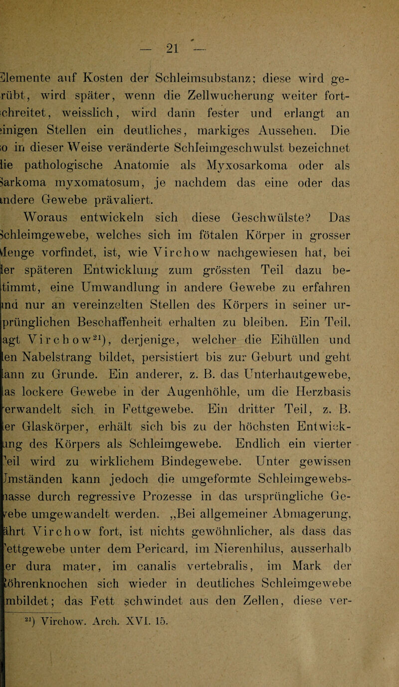 Elemente auf Kosten der Schleimsubstanz; diese wird ge- riibt, wird später, wenn die Zellwucherung weiter fort¬ schreitet, weisslich, wird dann fester und erlangt an einigen Stellen ein deutliches, markiges Aussehen. Die ;o in dieser Weise veränderte Schleimgeschwulst bezeichnet lie pathologische Anatomie als Myxosarkoma oder als Sarkoma myxomatosum, je nachdem das eine oder das mdere Gewebe prävaliert. Woraus entwickeln sich diese Geschwülste? Das fchleimgewebe, welches sich im fötalen Körper in grosser denge vorfindet, ist, wie Virchow nachgewiesen hat, bei ler späteren Entwicklung zum grössten Teil dazu be- timmt, eine Umwandlung in andere Gewebe zu erfahren md nur an vereinzelten Stellen des Körpers in seiner ur- prünglichen Beschaffenheit erhalten zu bleiben. Ein Teil, agt Virchow21), derjenige, welcher die Eihüllen und en Nabelstrang bildet, persistiert bis zur Geburt und geht lann zu Grunde. Ein anderer, z. B. das Unterhautgewebe, las lockere Gewebe in der Augenhöhle, um die Herzbasis erwandelt sich, in Fettgewebe. Ein dritter Teil, z. B. ler Glaskörper, erhält sich bis zu der höchsten Entwick¬ lung des Körpers als Schleimgewebe. Endlich ein vierter ?eil wird zu wirklichem Bindegewebe. Unter gewissen Anständen kann jedoch die umgeformte Schleimgewebs- lasse durch regressive Prozesse in das ursprüngliche Ge¬ webe umgewandelt werden. ,,Bei allgemeiner Abmagerung, ährt Virchow fort, ist nichts gewöhnlicher, als dass das 'ettgewebe unter dem Pericard, im Nierenhilus, ausserhalb er dura mater, im canalis vertebralis, im Mark der Röhrenknochen sich wieder in deutliches Schleimgewebe mbildet; das Fett schwindet aus den Zellen, diese ver- 21) Virchow. Arch. XVL 15.