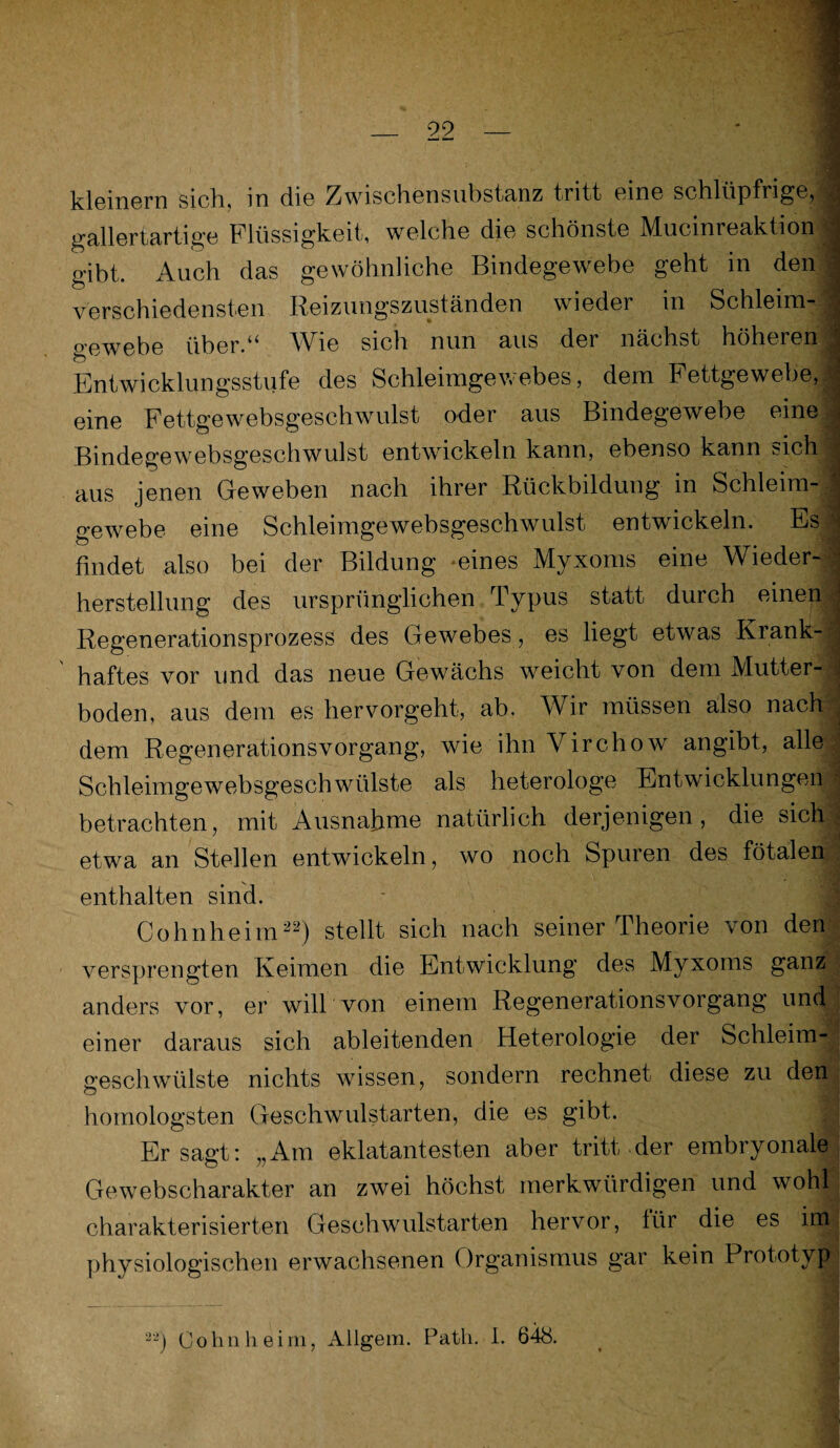 kleinern sich, in die Zwischensubstanz tritt eine schlüpfrige, gallertartige Flüssigkeit, welche die schönste Mucinreaktion gibt. Auch das gewöhnliche Bindegewebe geht in den verschiedensten Reizungszuständen wieder in Schleim- j gewebe über.“ Wie sich nun aus der nächst höheren Entwicklungsstufe des Schleimgewebes, dem Fettgewebe, j eine Fettgewebsgeschwulst oder aus Bindegewebe eine Bindegewebsgeschwulst entwickeln kann, ebenso kann sicbi aus jenen Geweben nach ihrer Rückbildung in Schleim¬ gewebe eine Schleimgewebsgeschwulst entwickeln. Es findet also bei der Bildung ‘eines Myxoms eine Wieder¬ herstellung des ursprünglichen Typus statt durch einen Regenerationsprozess des Gewebes, es liegt etwas Krank- - haftes vor und das neue Gewächs weicht von dem Mutter¬ boden, aus dem es hervorgeht, ab. Wir müssen also nach' dem Regenerationsvorgang, wie ihn Virchow angibt, alle Schleimgewebsgeschwülste als heterologe Entwicklungen I betrachten, mit Ausnahme natürlich derjenigen, die sich etwa an Stellen entwickeln, wo noch Spuren des fötalen! enthalten sind. Cohnheim22) stellt sich nach seiner Theorie von den versprengten Keimen die Entwicklung des Myxoms ganz ; anders vor, er will von einem Regenerationsvorgang und ; einer daraus sich ableitenden Heterologie der Schleim-j geschwülste nichts wissen, sondern rechnet diese zu den homologsten Geschwulstarten, die es gibt. Er sagt: „Am eklatantesten aber tritt der embryonale Gewebscharakter an zwei höchst merkwürdigen und wohl charakterisierten Geschwulstarten hervor, lür die es iitR physiologischen erwachsenen Organismus gar kein Prototyp^ • __ •____ Cohn heim, Allgem. Path. I. 648. .... • .4
