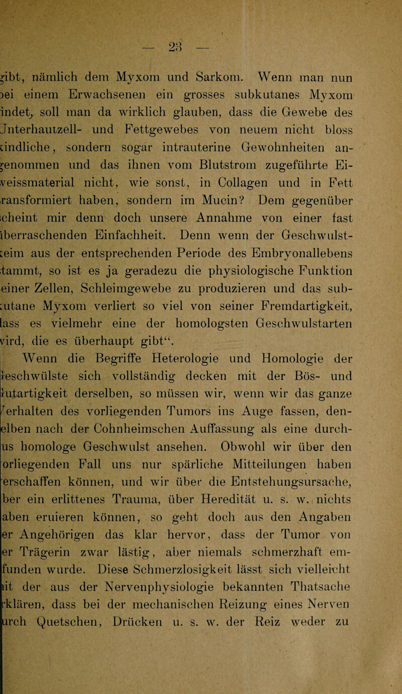 >-ibt, nämlich dem Myxom und Sarkom. Wenn man nun )ei einem Erwachsenen ein grosses subkutanes Myxom indet, soll man da wirklich glauben, dass die Gewebe des Jnterhautzell- und Fettgewebes von neuem nicht bloss kindliche, sondern sogar intrauterine Gewohnheiten an¬ genommen und das ihnen vom Blutstrom zugeführte Ei- veissmaterial nicht, wie sonst, in Collagen und in Fett ransformiert haben, sondern im Mucin? Dem gegenüber ich eint mir denn doch unsere Annahme von einer fast iberraschenden Einfachheit. Denn wenn der Geschwulst¬ mim aus der entsprechenden Periode des Embryonallebens tammt, so ist es ja geradezu die physiologische Funktion einer Zellen, Schleimgewebe zu produzieren und das sub- :utane Myxom verliert so viel von seiner Fremdartigkeit, lass es vielmehr eine der homologsten Geschwulstarten vird, die es überhaupt gibt“. Wenn die Begriffe Heterologie und Homologie der Geschwülste sich vollständig decken mit der Bös- und Gutartigkeit derselben, so müssen wir, wenn wir das ganze ferhalten des vorliegenden Tumors ins Auge fassen, den- elben nach der Cohnheimschen Auffassung als eine dureh- us homologe Geschwulst ansehen. Obwohl wir über den orliegenden Fall uns nur spärliche Mitteilungen haben erschaffen können, und wir über die Entstehungsursache, ber ein erlittenes Trauma, über Heredität u. s. w., nichts aben eruieren können, so geht doch aus den Angaben er Angehörigen das klar hervor, dass der Tumor von er Trägerin zwar lästig, aber niemals schmerzhaft em- funden wurde. Diese Schmerzlosigkeit lässt sich vielleicht iit der aus der Nervenphysiologie bekannten Thatsache klären, dass bei der mechanischen Reizung eines Nerven urch Quetschen, Drücken u. s. w. der Reiz weder zu