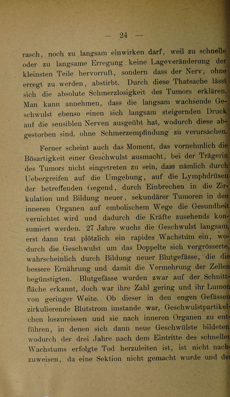 rasch, noch zu langsam ein wirken darf, weil zu schnelle oder zu langsame Erregung keine Lageveränderung der! kleinsten Teile hervorruft, sondern dass der Nerv, ohne erregt zu werden, abstirbt. Durch diese Thatsache lässtJ sich die absolute Schmerzlosigkeit des Tumors erklären. Man kann annehmen, dass die langsam wachsende GeJ schwulst ebenso einen sich langsam steigernden Druck! auf die sensiblen Nerven ausgeübt hat, wodurch diese ab¬ gestorben sind, ohne Schmerzempfindung zu verursachen. Ferner scheint auch das Moment, das vornehmlich die Bösartigkeit einer Geschwulst ausmacht, bei der Trägeiip des Tumors nicht eingetreten zu sein, dass nämlich durch Uebergreifen auf die Umgebung, auf die Lymphdrüsen der betreffenden Gegend, durch Einbrechen in die Zir¬ kulation und Bildung neuer, sekundärer Tumoren in den inneren Organen auf embolischem Wege die Gesundheit vernichtet wird und dadurch die Kräfte zusehends kon¬ sumiert werden. 27 Jahre wuchs die Geschwulst langsam, erst dann trat plötzlich ein rapides Wachstum ein, wo¬ durch die Geschwulst um das Doppelte sich vergrösserte, wahrscheinlich durch Bildung neuer Blutgefässe, die die bessere Ernährung und damit die Vermehrung der Zellen begünstigten. Blutgefässe wurden zwar auf der Schnitt¬ fläche erkannt, doch war ihre Zahl gering und ihr Lumen von geringer Weite. Ob dieser in den engen Gefässen zirkulierende Blutstrom imstande war, Geschwulstpartikel¬ chen loszureissen und sie nach inneren Organen zu ent¬ führen, in denen sich dann neue Geschwülste bildeten, wodurch der drei Jahre nach dem Eintritte des schneller Wachstums erfolgte Tod herzuleiten ist, ist nicht nach¬ zuweisen, da eine Sektion nicht gemacht wurde und dei
