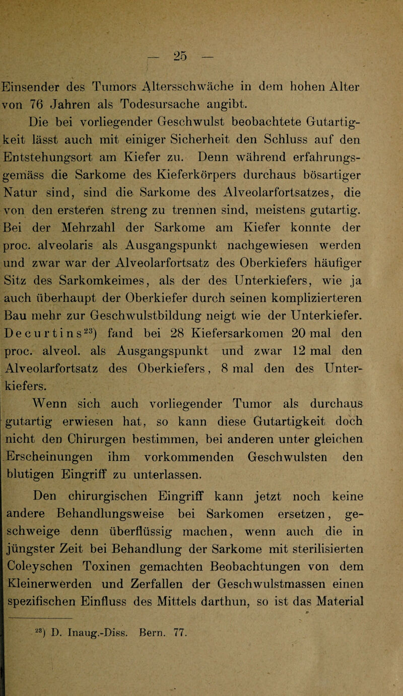 Einsender des Tumors Altersschwäche in dem hohen Alter von 76 Jahren als Todesursache angibt. Die bei vorliegender Geschwulst beobachtete Gutartig¬ keit lässt auch mit einiger Sicherheit den Schluss auf den Entstehungsort am Kiefer zu. Denn während erfahrungs- gemäss die Sarkome des Kieferkörpers durchaus bösartiger Natur sind, sind die Sarkome des Alveolarfortsatzes, die von den ersteren streng zu trennen sind, meistens gutartig. Bei der Mehrzahl der Sarkome am Kiefer konnte der proc. alveolaris als Ausgangspunkt nachgewiesen werden und zwar war der Alveolarfortsatz des Oberkiefers häufiger Sitz des Sarkomkeimes, als der des Unterkiefers, wie ja auch überhaupt der Oberkiefer durch seinen komplizierteren Bau mehr zur Geschwulstbildung neigt wie der Unterkiefer. Decurtins23) fand bei 28 Kiefersarkomen 20 mal den proc. alveol. als Ausgangspunkt und zwar 12 mal den Alveolarfortsatz des Oberkiefers, 8 mal den des Unter¬ kiefers. Wenn sich auch vorliegender Tumor als durchaus gutartig erwiesen hat, so kann diese Gutartigkeit doch nicht den Chirurgen bestimmen, bei anderen unter gleichen Erscheinungen ihm vorkommenden Geschwülsten den blutigen Eingriff zu unterlassen. Den chirurgischen Eingriff kann jetzt noch keine andere Behandlungsweise bei Sarkomen ersetzen, ge¬ schweige denn überflüssig machen, wenn auch die in jüngster Zeit bei Behandlung der Sarkome mit sterilisierten Coleyschen Toxinen gemachten Beobachtungen von dem Kleinerwerden und Zerfallen der Geschwulstmassen einen spezifischen Einfluss des Mittels darthun, so ist das Material 2S) D. Inaug.-Diss. Bern. 77.