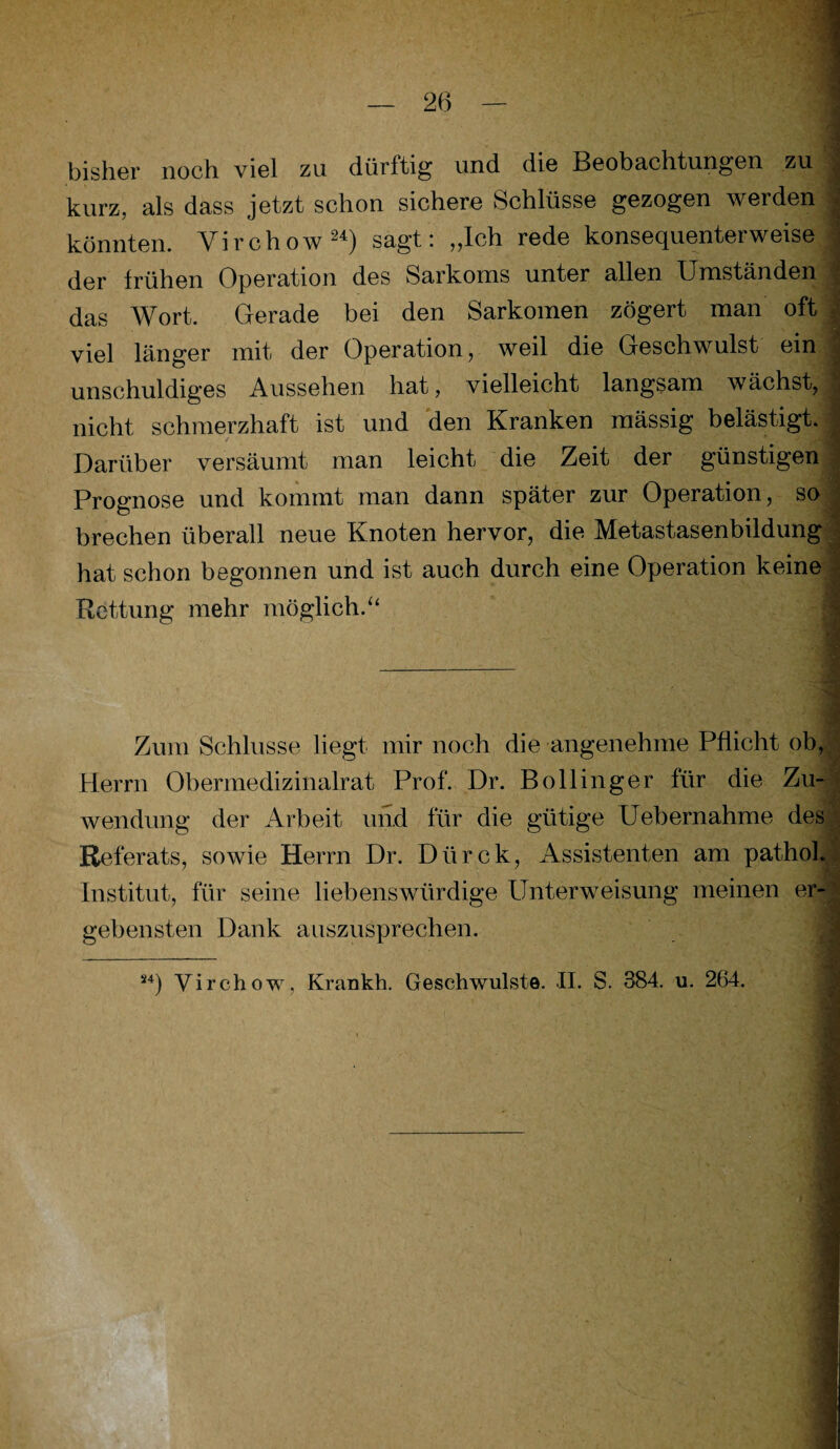 bisher noch viel zu dürftig und die Beobachtungen zu kurz, als dass jetzt schon sichere Schlüsse gezogen werden : könnten. Virchow24) sagt: „Ich rede konsequenterweise der frühen Operation des Sarkoms unter allen Umständen J das Wort. Gerade bei den Sarkomen zögert man oft viel länger mit der Operation, weil die Geschwulst ein unschuldiges Aussehen hat, vielleicht langsam wächst, , nicht schmerzhaft ist und den Kranken mässig belästigt. Darüber versäumt man leicht die Zeit der günstigen Prognose und kommt man dann später zur Operation, so brechen überall neue Knoten hervor, die Metastasenbildung hat schon begonnen und ist auch durch eine Operation keine Rettung mehr möglich/4 Zum Schlüsse liegt mir noch die angenehme Pflicht ob, • Herrn Obermedizinalrat Prof. Dr. Bollinger für die Zu¬ wendung der Arbeit und für die gütige Uebernahme des Referats, sowie Herrn Dr. Dürck, Assistenten am pathol. Institut, für seine liebenswürdige Unterweisung meinen er¬ gebensten Dank auszusprechen. 24) Virchow, Krankh. Geschwülste. II. S. 384. u. 264.