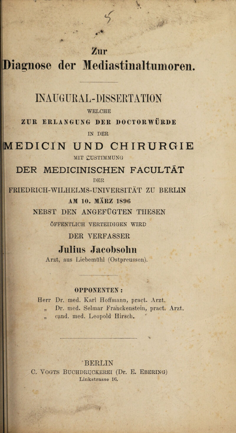 * Tf * v • Zur Diagnose der Mediastinaltumoren. INAUGURAL - DISSERTATION WELCHE ZUR ERLANGUNG DER DOCTORWÜRDE IN DER MEDICIN UND CHIRURGIE MIT ‘ZUSTIMMUNG DER MEDICINISCHEN FACULTÄT DER FRIEDRICH-WILHELMS-UNIVERSITÄT ZU BERLIN AM 10. MÄRZ 1890 NEBST DEN ANGEFÜGTEN THESEN ÖFFENTLICH VERTEIDIGEN WIRD DER VERFASSER Julius Jacobsohn Arzt, aus Liebemühl (Ostpreussen). OPPONENTEN: Herr Dr. med. Karl Hoffmann, pract. Arzt. „ Dr. med. Selmar Franckenstein, pract. Arzt. „ cand. med. Leopold Hirsch. BERLIN C. Vogts Buchdruckerei (Dr. E. Ebering) Linkstrasse 16.