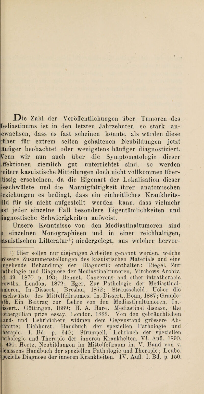 Die Zahl der Veröffentlichungen über Tumoren des lediastinums ist in den letzten Jahrzehnten so stark an- »ewachsen, dass es fast scheinen könnte, als würden diese rüher für extrem selten gehaltenen Neubildungen jetzt läufiger beobachtet oder wenigstens häufiger diagnostiziert. Venn wir nun auch über die Symptomatologie dieser >.ffektionen ziemlich gut unterrichtet sind, so werden eitere kasuistische Mitteilungen doch nicht vollkommen iiber- üssig erscheinen, da die Eigenart der Lokalisation dieser Geschwülste und die Mannigfaltigkeit ihrer anatomischen Beziehungen es bedingt, dass ein einheitliches Krankheits- iild für sie nicht aufgestellt werden kann, dass vielmehr äst jeder einzelne Fall besondere Eigentümlichkeiten und iiagnostische Schwierigkeiten aufweist. Unsere Kenntnisse von den Mediastinaltumoren sind ji einzelnen Monographieen und in einer reichhaltigen, lasuistischen Litteratur1) niedergelegt, aus welcher hervor- 1) Hier sollen nur diejenigen Arbeiten genannt werden, welche (rössere Zusammenstellungen des kasuistischen Materials und eine angehende Behandlung der Diagnostik enthalten: Riegel, Zur 1’athologie und Diagnose der Mediastinaltumoren, Virchows Archiv, i|d. 49. 1870 p. 193; Bennet, Cancerous and other intrathcracic frowths, London, 1872; Eger, Zur Pathologie der Mediastinal- imoren, In.-Dissert., Breslau, 1872: Strausscheid, Ueber die jesehwülste des Mittelfellraumes. In.-Dissert., Bonn, 1887; Graude- lUth, Ein Beitrag zur Lehre von den Mediastinaltumoren, In.- Uissert.. Göttingen, 1889; II. A. Hare, Mediastinal disease, the Isothergillian prize essay, London, 1888. Von den gebräuchlichen li and- und Lehrbüchern widmen dem Gegenstand grössere Ab- i ihnitte; Eichhorst, Handbuch der speziellen Pathologie und ' herapie. I. Bd. p. 640; Strümpell, Lehrbuch der speziellen .’athologie und Therapie der inneren Krankheiten. VI. Aufl. 1890. j 420; Hertz, Neubildungen im Mittelfellraum im V. Band von v. ! iemssens Handbuch der speziellen Pathologie und Therapie; Leube, Ipezielle Diagnose der inneren Krankheiten. IV. Aufl. I. Bd, p. 150,