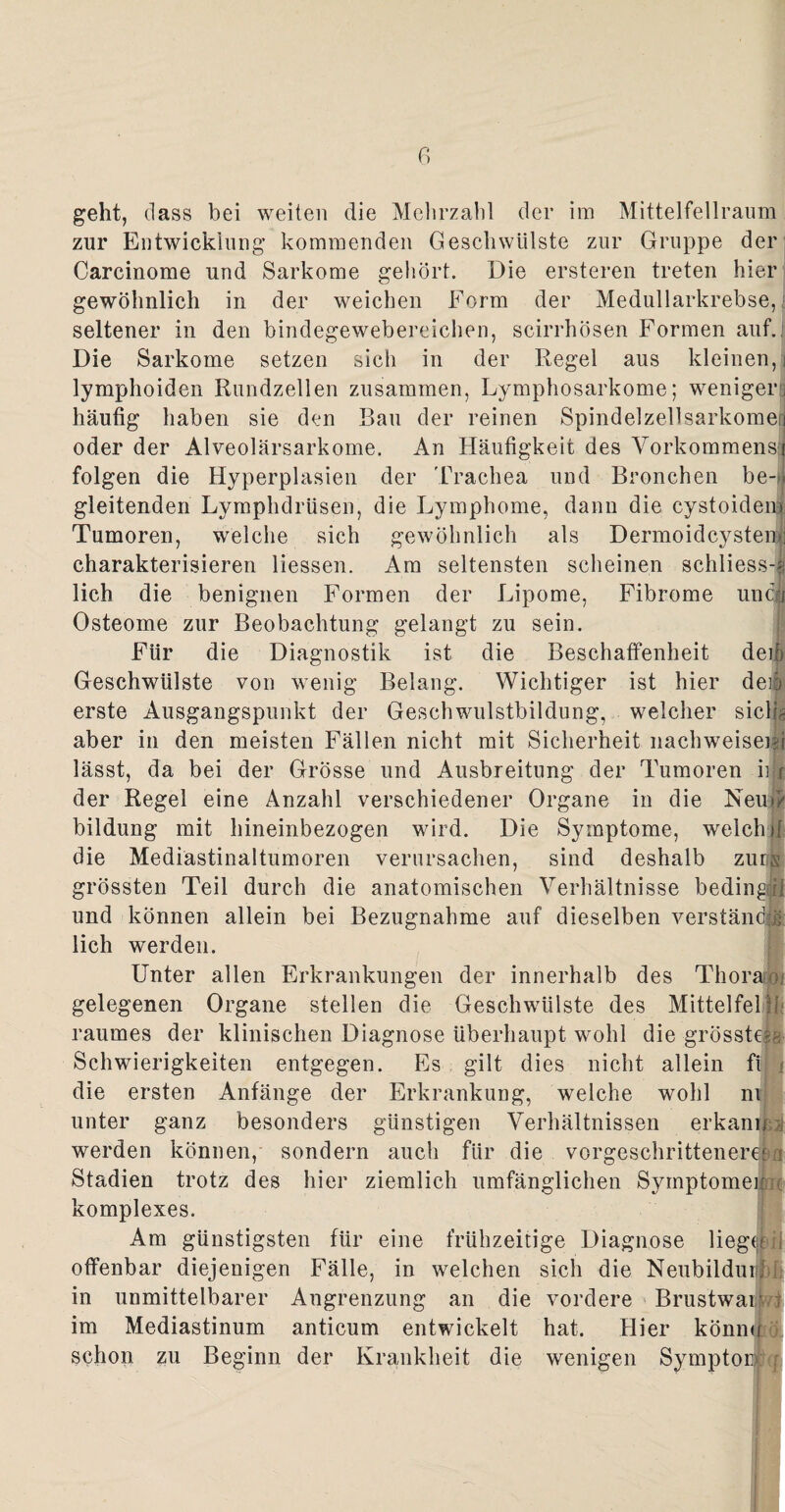 geht, dass bei weiten die Mehrzahl der im Mittelfellraum zur Entwicklung kommenden Geschwülste zur Gruppe der Carcinome und Sarkome gehört. Die ersteren treten hier gewöhnlich in der weichen Form der Medullarkrebse, seltener in den bindegewebereichen, scirrhösen Formen auf. Die Sarkome setzen sich in der Regel aus kleinen, j lymphoiden Rundzellen zusammen, Lymphosarkome; weniger] häufig haben sie den Bau der reinen Spindelzellsarkome j oder der Alveolärsarkome. An Häufigkeit des Vorkommens:! folgen die Hyperplasien der Trachea und Bronchen be-. gleitenden Lymphdrüsen, die Lymphome, dann die cystoidem Tumoren, welche sich gewöhnlich als Dermoidcystenl charakterisieren Hessen. Am seltensten scheinen schliess-« lieh die benignen Formen der Lipome, Fibrome und! Osteome zur Beobachtung gelangt zu sein. Für die Diagnostik ist die Beschaffenheit deiö Geschwülste von wenig Belang. Wichtiger ist hier der erste Ausgangspunkt der Geschwulstbildung, welcher siclig aber in den meisten Fällen nicht mit Sicherheit nachweiseifi lässt, da bei der Grösse und Ausbreitung der Tumoren nix der Regel eine Anzahl verschiedener Organe in die Neu# bildung mit hineinbezogen wird. Die Symptome, welch d die Mediästinaltumoren verursachen, sind deshalb zum grössten Teil durch die anatomischen Verhältnisse bedingp und können allein bei Bezugnahme auf dieselben verständig lieh werden. Unter allen Erkrankungen der innerhalb des Thoraxe gelegenen Organe stellen die Geschwülste des Mittelfeld/ raumes der klinischen Diagnose überhaupt wohl die grösstes« Schwierigkeiten entgegen. Es gilt dies nicht allein fi i die ersten Anfänge der Erkrankung, welche wohl nt unter ganz besonders günstigen Verhältnissen erkann ; werden können, sondern auch für die vorgeschrittenem-a Stadien trotz des hier ziemlich umfänglichen Symptomen x komplexes. Am günstigsten für eine frühzeitige Diagnose liegnfeii offenbar diejenigen Fälle, in welchen sich die Neubilduri in unmittelbarer Angrenzung an die vordere Brustwar 1 im Mediastinum anticum entwickelt hat. Hier könne schon zu Beginn der Krankheit die wenigen Symptom