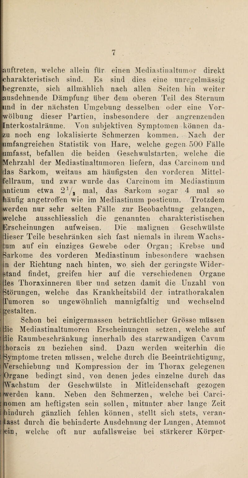 huftreten, welche allein für. einen Mediastinaltumor direkt «charakteristisch sind. Es sind dies eine unregelmässig begrenzte, sich allmählich nach allen Seiten hin weiter sausdehnende Dämpfung über dem oberen Teil des Sternum und in der nächsten Umgebung desselben oder eine Vor¬ wölbung dieser Partien, insbesondere der angrenzenden ([nterkostalräume. Von subjektiven Symptomen können da¬ zu noch eng lokalisierte Schmerzen kommen. Nach der umfangreichen Statistik von Hare, welche gegen. 500 Fälle umfasst, befallen die beiden Geschwulstarten,* welche die Mehrzahl der Mediastinaltumoren liefern, das Carcinom und das Sarkom, weitaus am häufigsten den vorderen Mittel¬ fellraum, und zwar wurde das Carcinom im Mediastinum nnticum etwa 21/, mal, das Sarkom sogar 4 mal so häufig angetroffen wie im Mediastinum posticum. Trotzdem Werden nur sehr selten Fälle zur Beobachtung gelangen, welche ausschliesslich die genannten charakteristischen Erscheinungen aufweisen. Die malignen Geschwülste dieser Teile beschränken sich fast niemals in ihrem Wachs¬ tum auf ein einziges Gewebe oder Organ; Krebse und Iparkome des vorderen Mediastinum inbesondere wachsen ? n der Richtung nach hinten, wo sich der geringste Wider¬ stand findet, greifen hier auf die verschiedenen Organe lies Thoraxinneren über und setzen damit die Unzahl von Störungen, welche das Krankheitsbild der intrathorakalen Tumoren so ungewöhnlich mannigfaltig und wechselnd ; gestalten. Schon bei einigermassen beträchtlicher Grösse müssen i die Mediastinaltumoren Erscheinungen setzen, welche auf rldie Raumbeschränkung innerhalb des starrwandigen Cavum flhoracis zu beziehen sind. Dazu werden weiterhin die t(Symptome treten müssen, welche durch die Beeinträchtigung, i(Verschiebung und Kompression der im Thorax gelegenen •(Organe bedingt sind, von denen jedes einzelne durch das (Wachstum der Geschwülste in Mitleidenschaft gezogen (werden kann. Neben den Schmerzen, welche bei Carci- Bnomen am heftigsten sein sollen, mitunter aber lange Zeit [hindurch gänzlich fehlen können, stellt sich stets, veran¬ lasst durch die behinderte Ausdehnung der Lungen, Atemnot 8(ein, welche oft nur anfallsweise bei stärkerer Körper-