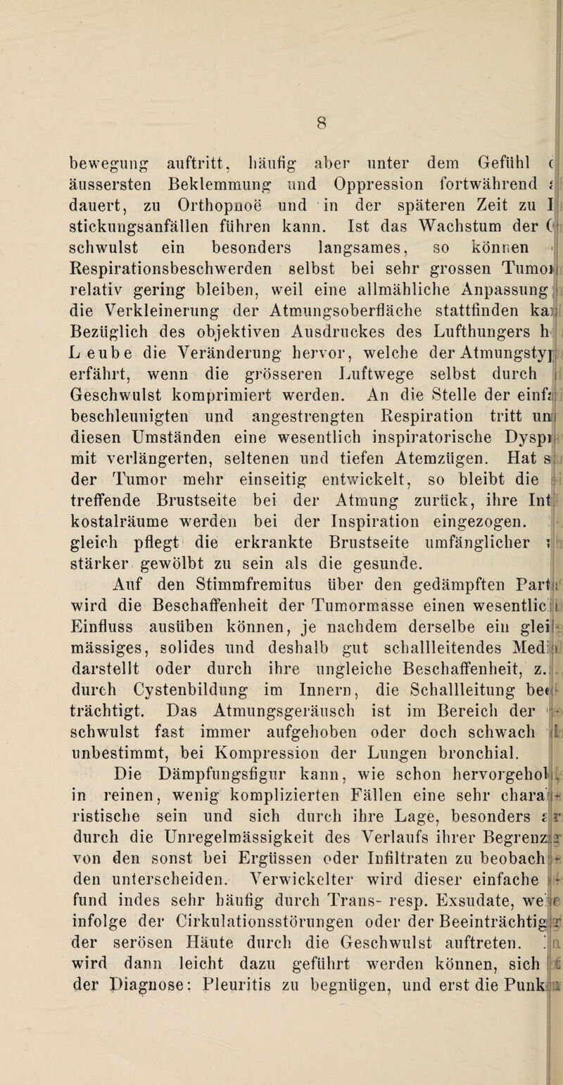 bewegung auftritt, häufig aber unter dem Gefühl c äussersten Beklemmung und Oppression fortwährend i dauert, zu Orthopnoe und in der späteren Zeit zu I stickungsanfällen führen kann. Ist das Wachstum der ( schwulst ein besonders langsames, so können Respirationsbeschwerden selbst bei sehr grossen Tumor relativ gering bleiben, weil eine allmähliche Anpassung die Verkleinerung der Atmungsoberfläche stattfinden ka:; Bezüglich des objektiven Ausdruckes des Lufthungers h Leube die Veränderung hervor, welche der Atmungstyp erfährt, wenn die grösseren Luftwege selbst durch i Geschwulst komprimiert werden. An die Stelle der einfcni beschleunigten und angestrengten Respiration tritt um diesen Umständen eine wesentlich inspiratorische Dyspr mit verlängerten, seltenen und tiefen Atemzügen. Hat s der Tumor mehr einseitig entwickelt, so bleibt die treffende Brustseite bei der Atmung zurück, ihre Int kostalräume werden bei der Inspiration eingezogen, gleich pflegt die erkrankte Brustseite umfänglicher t stärker gewölbt zu sein als die gesunde. Auf den Stimmfremitus über den gedämpften Part i wird die Beschaffenheit der Tumormasse einen wesentlic h Einfluss ausüben können, je nachdem derselbe ein glei! mässiges, solides und deshalb gut schallleitendes Media darstellt oder durch ihre ungleiche Beschaffenheit, z. durch Cystenbildung im Innern, die Schallleitung bee trächtigt. Das Atmungsgeräusch ist im Bereich der j-a schwulst fast immer aufgehoben oder doch schwach ! unbestimmt, bei Kompression der Lungen bronchial. Die Dämpfungsfigur kann, wie schon hervorgehol in reinen, wenig komplizierten Fällen eine sehr chara'’« ristische sein und sich durch ihre Lage, besonders t r durch die Unregelmässigkeit des Verlaufs ihrer Begrenz r von den sonst bei Ergüssen oder Infiltraten zu beobach den unterscheiden. Verwickelter wird dieser einfache - fund indes sehr häufig durch Trans- resp. Exsudate, we n infolge der Cirkulationsstörungen oder der Beeinträchtig der serösen Häute durch die Geschwulst auftreten. . n wird dann leicht dazu geführt werden können, sich t der Diagnose: Pleuritis zu begnügen, und erst die Punk :