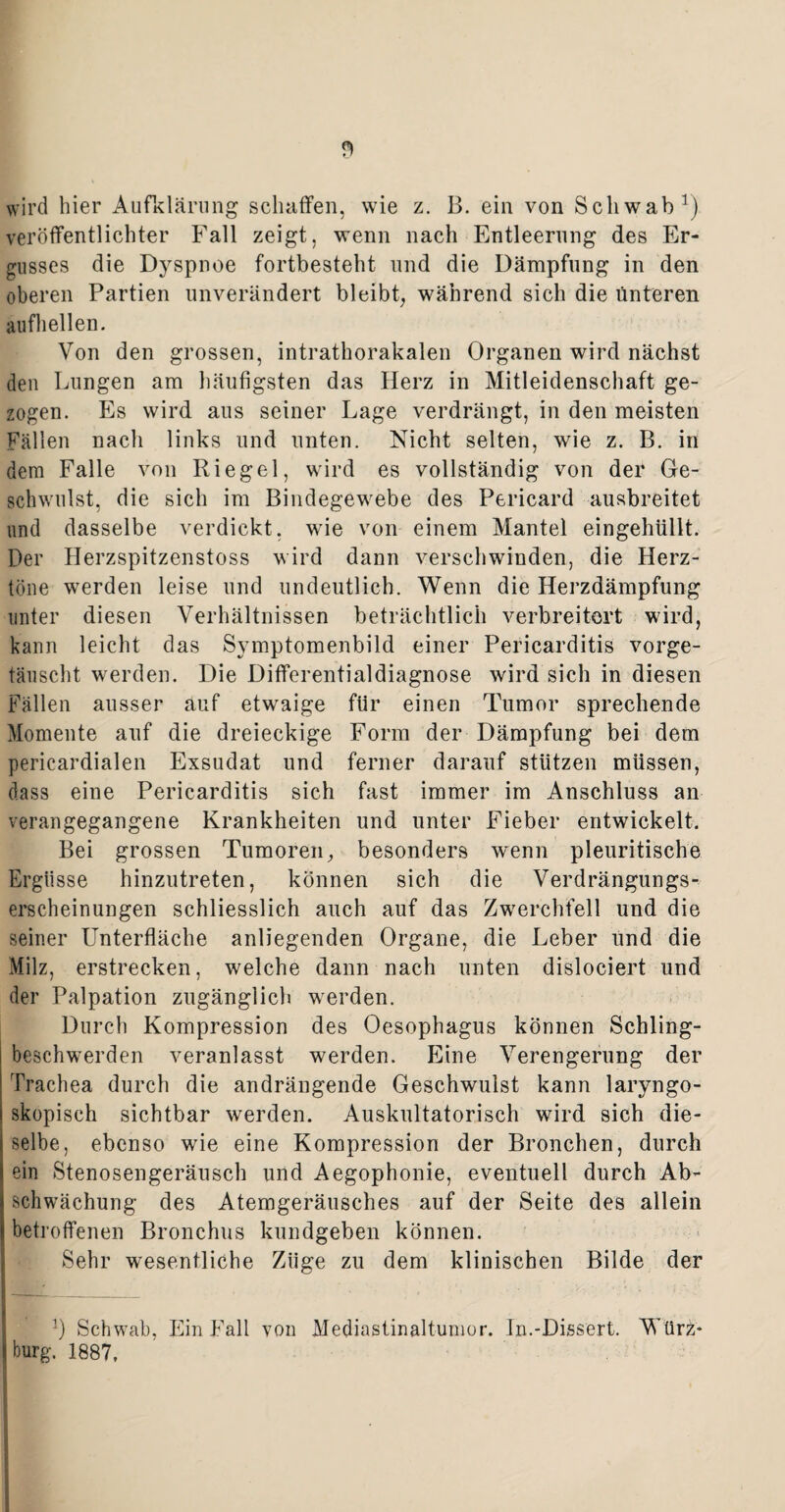wird hier Aufklärung schaffen, wie z. B. ein von Schwab1) veröffentlichter Fall zeigt, wenn nach Entleerung des Er¬ gusses die Dyspnoe fortbesteht und die Dämpfung in den oberen Partien unverändert bleibt, während sich die unteren aufhellen. Von den grossen, intrathorakalen Organen wird nächst den Lungen am häufigsten das Herz in Mitleidenschaft ge¬ zogen. Es wird aus seiner Lage verdrängt, in den meisten Fällen nach links und unten. Nicht selten, wie z. B. in dem Falle von Riegel, wird es vollständig von der Ge¬ schwulst, die sich im Bindegewebe des Pericard ausbreitet und dasselbe verdickt, wie von einem Mantel eingehüllt. Der Herzspitzenstoss wird dann verschwinden, die Herz¬ töne werden leise und undeutlich. Wenn die Herzdämpfung unter diesen Verhältnissen beträchtlich verbreitert wird, kann leicht das Svmptomenbild einer Pericarditis vorge- täuscht werden. Die Differentialdiagnose wird sich in diesen Fällen ausser auf etwaige für einen Tumor sprechende Momente auf die dreieckige Form der Dämpfung bei dem pericardialen Exsudat und ferner darauf stützen müssen, dass eine Pericarditis sich fast immer im Anschluss an verangegangene Krankheiten und unter Fieber entwickelt. Bei grossen Tumoren, besonders wenn pleuritische Ergüsse hinzutreten, können sich die Verdrängungs- erscheinungen schliesslich auch auf das Zwerchfell und die seiner LTnterfläche anliegenden Organe, die Leber und die Milz, erstrecken, welche dann nach unten dislociert und der Palpation zugänglich werden. Durch Kompression des Oesophagus können Schling¬ beschwerden veranlasst werden. Eine Verengerung der Trachea durch die andrängende Geschwulst kann laryngo- skopisch sichtbar werden. Auskultatorisch wird sich die¬ selbe, ebenso wie eine Kompression der Bronchen, durch ein Stenosengeräusch und Aegophonie, eventuell durch Ab¬ schwächung des Atemgeräusches auf der Seite des allein betroffenen Bronchus kundgeben können. Sehr wesentliche Züge zu dem klinischen Bilde der 3) Schwab, Ein Fall von Mediastinaltumor. In.-Dissert. Würz* bürg. 1887,