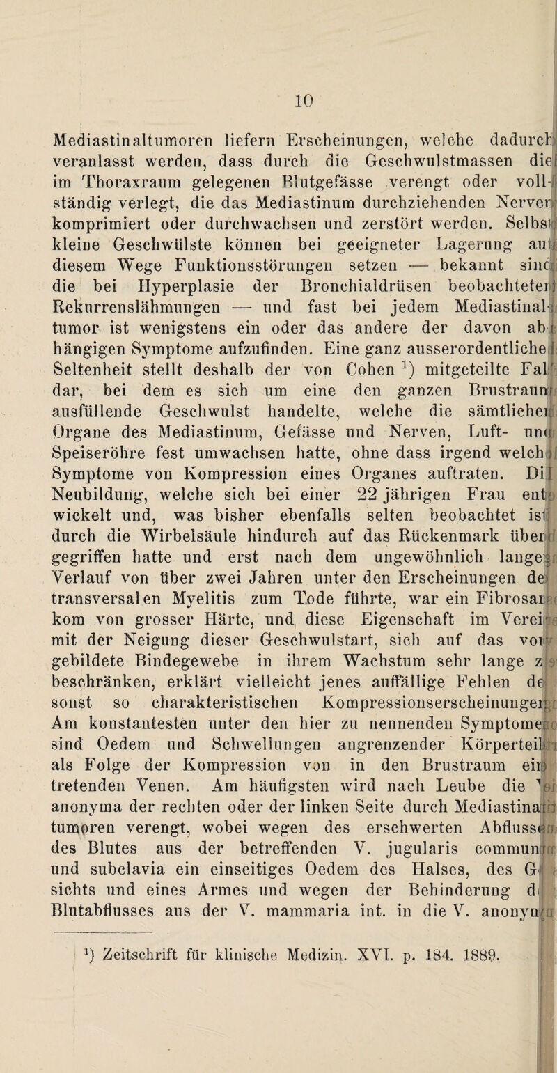 Mediastinaltumoren liefern Erscheinungen, welche dadurch veranlasst werden, dass durch die Geschwulstmassen diel im Thoraxraum gelegenen Blutgefässe verengt oder voll-' ständig verlegt, die das Mediastinum durchziehenden Nerven} komprimiert oder durchwachsen und zerstört werden. Selbst kleine Geschwülste können bei geeigneter Lagerung auh diesem Wege Funktionsstörungen setzen — bekannt sine# die bei Hyperplasie der Bronchialdrüsen beobachteterj Rekurrenslähmungen — und fast bei jedem Mediastinal¬ tumor ist wenigstens ein oder das andere der davon ab i hängigen Symptome aufzufinden. Eine ganz ausserordentliche i Seltenheit stellt deshalb der von Cohen x) mitgeteilte Fahl dar, bei dem es sich um eine den ganzen Brus traun ausfüllende Geschwulst handelte, welche die sämtliche! Organe des Mediastinum, Gefässe und Nerven, Luft- unu Speiseröhre fest umwachsen hatte, ohne dass irgend welch i Symptome von Kompression eines Organes auftraten. DU Neubildung, welche sich bei einer 22 jährigen Frau enL wickelt und, was bisher ebenfalls selten beobachtet ist durch die Wirbelsäule hindurch auf das Rückenmark überd gegriffen hatte und erst nach dem ungewöhnlich langer Verlauf von über zwei Jahren unter den Erscheinungen de> transversalen Myelitis zum Tode führte, war ein Fibrosai; kom von grosser Härte, und diese Eigenschaft im Verer mit der Neigung dieser Geschwulstart, sich auf das vor gebildete Bindegewebe in ihrem Wachstum sehr lange z 8' beschränken, erklärt vielleicht jenes auffällige Fehlen de sonst so charakteristischen Kompressionserscheinungei Am konstantesten unter den hier zu nennenden Symptome sind Oedem und Schwellungen angrenzender Körperteil > als Folge der Kompression von in den Brustraum eiio tretenden Venen. Am häufigsten wird nach Leube die m anonyma der rechten oder der linken Seite durch Mediastinani tumoren verengt, wobei wegen des erschwerten Abflusses des Blutes aus der betreffenden V. jugularis cornmun und subclavia ein einseitiges Oedem des Halses, des G sichts und eines Armes und wegen der Behinderung d< Blutabflusses aus der V. mammaria int. in die V. anonym l) Zeitschrift für klinische Medizin. XVI. p. 184. 1889.