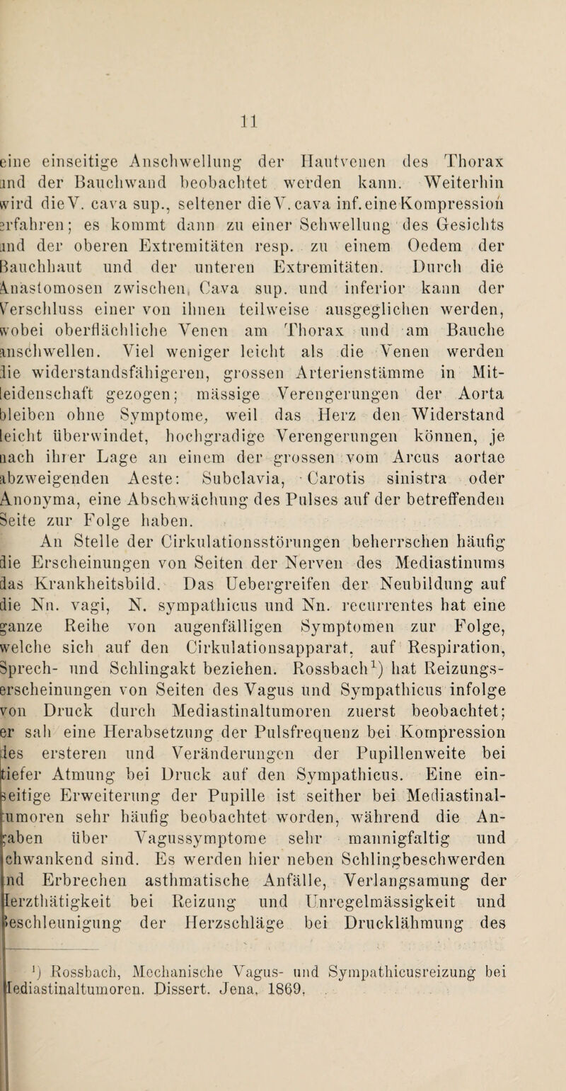 eine einseitige Anschwellung der Hautvenen des Thorax and der Bauchwand beobachtet werden kann. Weiterhin wird dieV. cava sup., seltener dieV.cava inf. eine Kompression erfahren; es kommt dann zu einer Schwellung des Gesichts and der oberen Extremitäten resp. zu einem Oedem der Bauchhaut und der unteren Extremitäten. Durch die knastomosen zwischen, Cava sup. und inferior kann der Verschluss einer von ihnen teilweise ausgeglichen werden, wobei oberflächliche Venen am Thorax und am Bauche Einstweilen. Viel weniger leicht als die Venen werden lie widerstandsfähigeren, grossen Arterienstämme in Mit¬ leidenschaft gezogen; mässige Verengerungen der Aorta bleiben ohne Symptome, weil das Herz den Widerstand leicht überwindet, hochgradige Verengerungen können, je nach ihrer Lage an einem der grossen vom Arcus aortae abzweigenden Aeste: Subclavia, Carotis sinistra oder Anonyma, eine Abschwächung des Pulses auf der betreffenden Seite zur Folge haben. An Stelle der CirkulationsstÖrungen beherrschen häufig die Erscheinungen von Seiten der Nerven des Mediastinums das Krankheitsbild. Das ETebergreifen der Neubildung auf die Nn. vagi, N. sympathicus und Nn. recurrentes hat eine ganze Reihe von augenfälligen Symptomen zur Folge, welche sich auf den Cirkulationsapparat, auf Respiration, Sprech- und Schlingakt beziehen. Rossbach1) hat Reizungs¬ erscheinungen von Seiten des Vagus und Sympathicus infolge von Druck durch Mediastinaltumoren zuerst beobachtet; er sah eine Herabsetzung der Pulsfrequenz bei Kompression des ersteren und Veränderungen der Pupillen weite bei tiefer Atmung bei Druck auf den Sympathicus. Eine ein¬ seitige Erweiterung der Pupille ist seither bei Mediastinal- umoren sehr häufig beobachtet worden, während die An¬ gaben über Vagussymptome sehr mannigfaltig und ehwankend sind. Es werden hier neben Schlingbeschwerden nd Erbrechen asthmatische Anfälle, Verlangsamung der lerzthätigkeit bei Reizung und Unregelmässigkeit und Beschleunigung der Herzschläge bei Drucklähmung des K, _ - . ___ ’) Rossbach, Mechanische Vagus- und Sympathicusreizung bei lediastinaltumoren. Dissert. Jena, 1869,