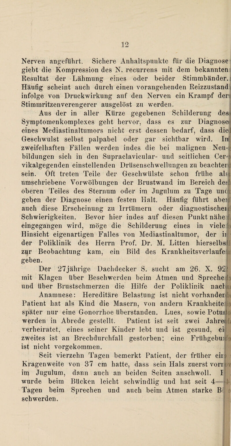 Nerven angeführt. Sichere Anhaltspunkte für die Diagnose giebt die Kompression des N. recurrens mit dem bekannten Resultat der Lähmung eines oder beider Stimmbänder. Häufig scheint auch durch einen vorangehenden Reizzustand infolge von Druckwirkung auf den Nerven ein Krampf der i Stimmritzenverengerer ausgelöst zu werden. Aus der in aller Kürze gegebenen Schilderung des Symptomenkomplexes geht hervor, dass es zur Diagnose; eines Mediastinaltumors nicht erst dessen bedarf, dass diel Geschwulst selbst palpabel oder gar sichtbar wird. In zweifelhaften Fällen werden indes die bei malignen Neu-; bildungen sich in den Supraclavicular- und seitlichen Cer- vikalgegenden einstellenden Drüsenschwellungen zu beachten sein. Oft treten Teile der Geschwülste schon frühe ala umschriebene Vorwölbungen der Brustwand im Bereich desl oberen Teiles des Sternum oder im Jugulum zu Tage unc geben der Diagnose einen festen Halt. Häufig führt aber: auch diese Erscheinung zu Irrtümern oder diagnostischen Schwierigkeiten. Bevor hier indes auf diesen Punkt nähe eingegangen wird, möge die Schilderung eines in viele Hinsicht eigenartigen Falles von Mediastinaltumor, der ii; ■ der Poliklinik des Herrn Prof. Dr. M. Litten hierselbssf zur Beobachtung kam, ein Bild des Krankheitsverlaufei geben. Der 27jährige Dachdecker S. sucht am 26. X. 92j mit Klagen über Beschwerden beim Atmen und Spreche i und über Brustschmerzen die Hilfe der Poliklinik nach Anamnese: Hereditäre Belastung ist nicht vorhanden Patient hat als Kind die Masern, von andern Krankheite später nur eine Gonorrhoe überstanden. Lues, sowie Potusio werden in Abrede gestellt. Patient ist seit zwei Jahre verheiratet, eines seiner Kinder lebt und ist gesund, ei zweites ist an Brechdurchfall gestorben; eine Frühgebuiijo ist nicht vorgekommen. Seit vierzehn Tagen bemerkt Patient, der früher ein Kragenweite von 37 cm hatte, dass sein Hals zuerst vorn v im Jugulum, dann auch an beiden Seiten anschwoll. I wurde beim Bücken leicht schwindlig und hat seit 4— Tagen beim Sprechen und auch beim Atmen starke B sch werden.