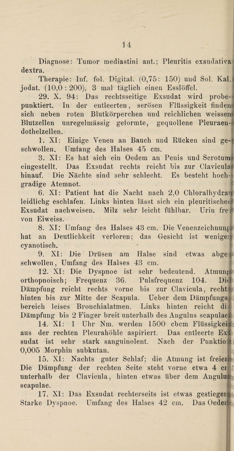 Diagnose: Tumor mediastini ant.; Pleuritis exsudativa, dextra. Therapie: Inf. fol. Digital. (0,75: 150) und Sol. Kal.? jodat. (10,0 : 200), 3 mal täglich einen Esslöffel. 29. X. 94: Das rechtsseitige Exsudat wird probe- > punktiert. In der entleerten, serösen Flüssigkeit finden * sich neben roten Blutkörperchen und reichlichen weissenu Blutzellen unregelmässig geformte, gequollene Pleuraen-r dothelzellen. 1. XI: Einige Venen an Bauch und Rücken sind ge¬ schwollen. Umfang des Halses 45 cm. 3. XI: Es hat sich ein Oedem an Penis und Scrotum eingestellt. Das Exsudat rechts reicht bis zur Clavicula n hinauf. Die Nächte sind sehr schlecht. Es besteht hoch gradige Atemnot. 6. XI: Patient hat die Nacht nach 2,0 Chloralhydrats leidlichg esehlafen. Links hinten lässt sich ein pleuritischesf Exsudat nachweisen, Milz sehr leicht fühlbar. Urin fre von Eiweiss. 8. XI: Umfang des Halses 43 cm. Die Venenzeichnun^ ) hat an Deutlichkeit verloren; das Gesicht ist wenigei cyanotisch. 9. XI: Die Drüsen am Halse sind etwas abge i schwollen, Umfang des Halses 43 cm. 12. XI: Die Dyspnoe ist sehr bedeutend. Atmung!; orthopnoisch; Frequenz 36. Pulsfrequenz 104. Di# Dämpfung reicht rechts vorne bis zur Clavicula, recht» hinten bis zur Mitte der Scapula. Ueber dem Dämpfungs;): bereich leises Bronchialatmen. Links hinten reicht di Dämpfung bis 2 Finger breit unterhalb des Angulus scapulae 14. XI: 1 Uhr Nm. werden 1500 cbcm Flüssigkeit aus der rechten Pleurahöhle aspiriert. Das entleerte E sudat ist sehr stark sanguinolent. Nach der Punktio 0,005 Morphin subkutan. 15. XI: Nachts guter Schlaf; die Atmung ist freiei? Die Dämpfung der rechten Seite steht vorne etwa 4 ci unterhalb der Clavicula, hinten etwas über dem Angulutr scapulae. 17. XI: Das Exsudat reclderseits ist etwas gestiegerp, Starke Dyspnoe. Umfang des Halses 42 cm. Das Oedei ,)i