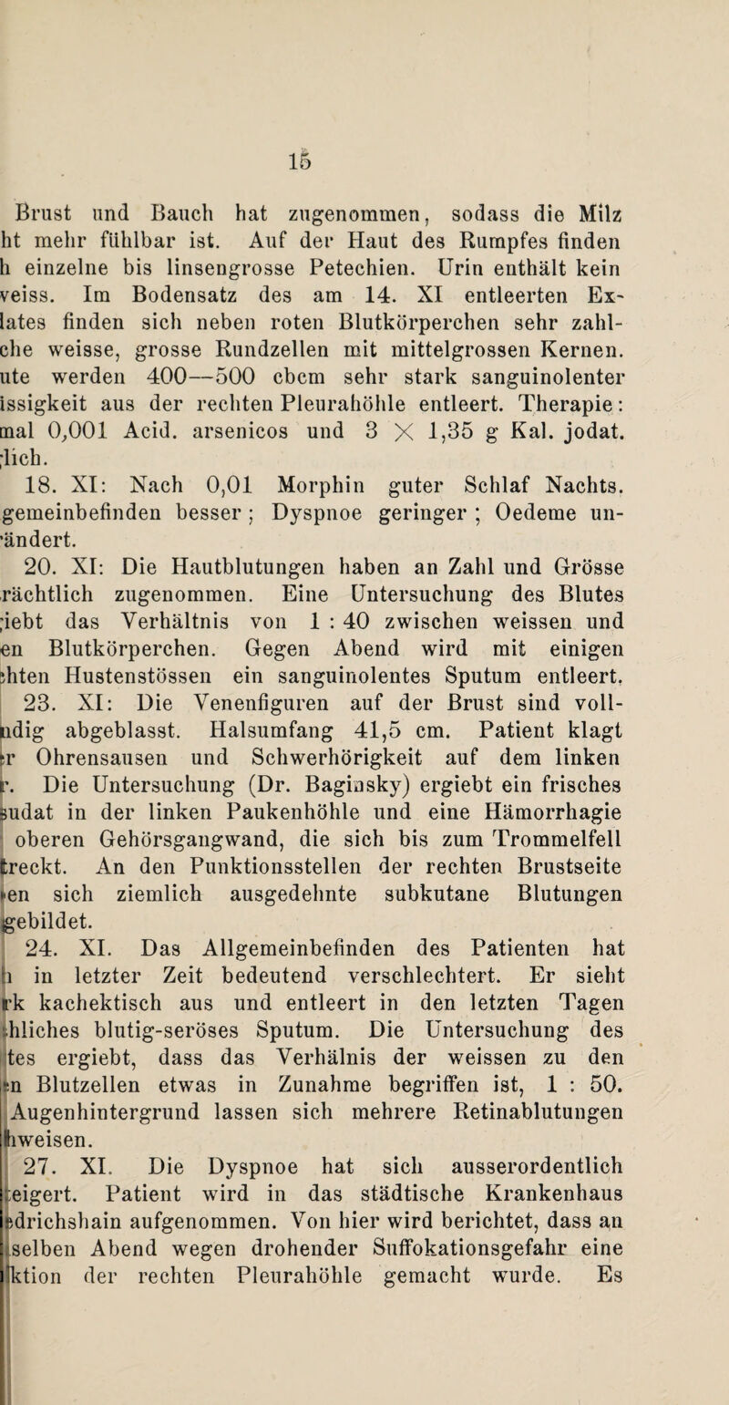 Brust und Bauch hat zugenommen, sodass die Milz ht mehr fühlbar ist. Auf der Haut des Rumpfes finden h einzelne bis linsengrosse Petechien. Urin enthält kein veiss. Im Bodensatz des am 14. XI entleerten Ex- lates finden sich neben roten Blutkörperchen sehr zahl- che weisse, grosse Rundzellen mit mittelgrossen Kernen, ute werden 400—500 cbcm sehr stark sanguinolenter issigkeit aus der rechten Pleurahöhle entleert. Therapie: mal 0,001 Acid. arsenicos und 3 X 1,35 g Kal. jodat. ;lich. 18. XI: Nach 0,01 Morphin guter Schlaf Nachts, gemeinbefinden besser ; Dyspnoe geringer ; Oedeme un- ’ändert. 20. XI: Die Hautblutungen haben an Zahl und Grösse rächtlich zugenommen. Eine Untersuchung des Blutes ;iebt das Verhältnis von 1 : 40 zwischen weissen und en Blutkörperchen. Gegen Abend wird mit einigen ihten Hustenstössen ein sanguinolentes Sputum entleert. 23. XI: Die Venenfiguren auf der Brust sind voll- ndig abgeblasst. Halsumfang 41,5 cm. Patient klagt ;r Ohrensausen und Schwerhörigkeit auf dem linken v. Die Untersuchung (Dr. Baginsky) ergiebt ein frisches sudat in der linken Paukenhöhle und eine Hämorrhagie oberen Gehörsgangwand, die sich bis zum Trommelfell treckt. An den Punktionsstellen der rechten Brustseite *en sich ziemlich ausgedehnte subkutane Blutungen gebildet. 24. XI. Das Allgemeinbefinden des Patienten hat (i in letzter Zeit bedeutend verschlechtert. Er sieht rk kachektisch aus und entleert in den letzten Tagen hiiches blutig-seröses Sputum. Die Untersuchung des tes ergiebt, dass das Verhälnis der weissen zu den in Blutzellen etwas in Zunahme begriffen ist, 1 : 50. Augenhintergrund lassen sich mehrere Retinablutungen liweisen. 27. XI. Die Dyspnoe hat sich ausserordentlich ;:eigert. Patient wird in das städtische Krankenhaus sdrichshain aufgenommen. Von hier wird berichtet, dass an ^selben Abend wegen drohender Suffokationsgefahr eine Iktion der rechten Pleurahöhle gemacht wurde. Es