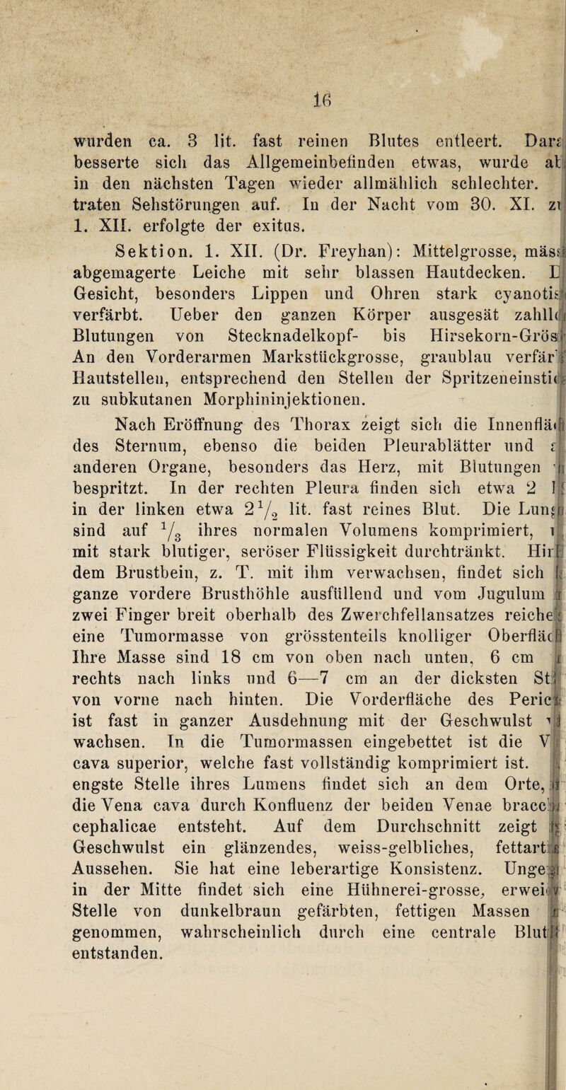 wurden ea. 3 lit. fast reinen Blutes entleert. Dan besserte sich das Allgemeinbefinden etwas, wurde ab in den nächsten Tagen wieder allmählich schlechter, traten Sehstörungen auf. In der Nacht vom 30. XI. zi 1. XII. erfolgte der exitus. Sektion. 1. XII. (Dr. Freyhan): Mittelgrosse, mäs.( abgemagerte Leiche mit sehr blassen Hautdecken. E Gesicht, besonders Lippen und Ohren stark cyanotk verfärbt. Ueber den ganzen Körper ausgesät zahlhi Blutungen von Stecknadelkopf- bis Hirsekorn-Gros? An den Vorderarmen Markstückgrosse, graublau verfär Hautstellen, entsprechend den Stellen der Spritzeneinstu! zu subkutanen Morphininjektionen. Nach Eröffnung des Thorax zeigt sich die Innenflä« des Sternum, ebenso die beiden Pleurablätter und i anderen Organe, besonders das Herz, mit Blutungen | bespritzt. In der rechten Pleura finden sich etwa 2 11 in der linken etwa 2x/2 lit. fast reines Blut. Die Lundi sind auf 1/3 ihres normalen Volumens komprimiert, i mit stark blutiger, seröser Flüssigkeit durchtränkt. Hil f dem Brustbein, z. T. mit ihm verwachsen, findet sich I ganze vordere Brusthöhle ausfüllend und vom Jugulum i zwei Finger breit oberhalb des Zwei ehfellansatzes reiche • eine Tumormasse von grösstenteils knolliger Oberfläcq Ihre Masse sind 18 cm von oben nach unten, 6 cm rechts nach links und 6-—7 cm an der dicksten St! von vorne nach hinten. Die Vorderfläche des Pericf ist fast in ganzer Ausdehnung mit der Geschwulst ^ j wachsen. In die Tumormassen eingebettet ist die V cava superior, welche fast vollständig komprimiert ist. engste Stelle ihres Lumens findet sich an dem Orte, i die Vena cava durch Konfluenz der beiden Venae bracc n eephalicae entsteht. Auf dem Durchschnitt zeigt i* Geschwulst ein glänzendes, weiss-gelbliches, fettart ß Aussehen. Sie hat eine leberartige Konsistenz. Unge§ in der Mitte findet sich eine Hühnerei-grosse, erwei Stelle von dunkelbraun gefärbten, fettigen Massen genommen, wahrscheinlich durch eine centrale Blut entstanden. 8