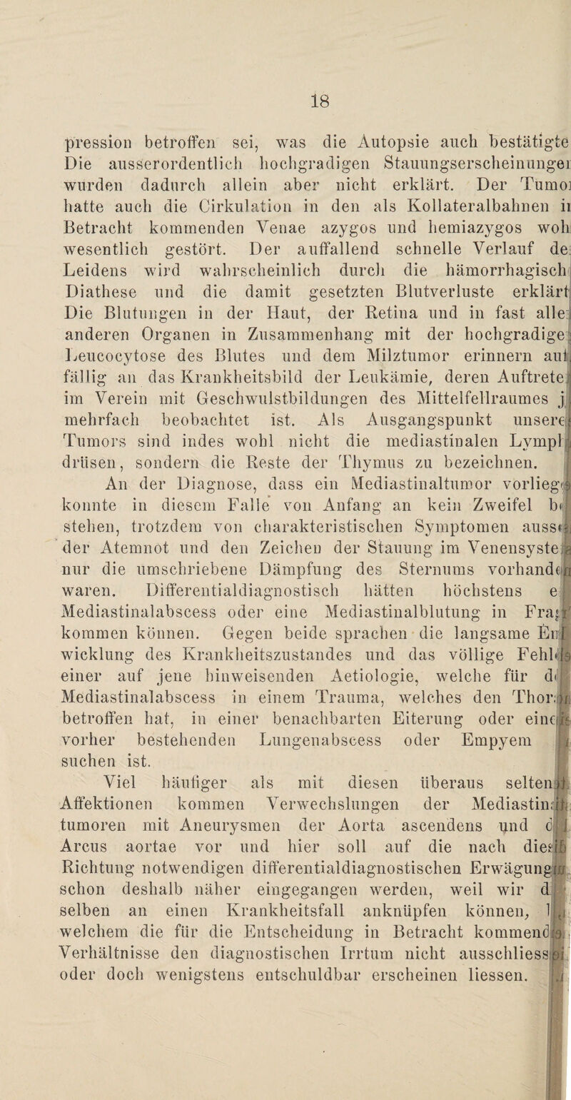 pression betroffen sei, was die Autopsie auch bestätigte Die ausserordentlich hochgradigen Stauungserscheinungei wurden dadurch allein aber nicht erklärt. Der Tumoi hatte auch die Cirkulation in den als Kollateralbahnen ii Betracht kommenden Yenae azygos und hemiazygos woh wesentlich gestört. Der auffallend schnelle Verlauf de Leidens wird wahrscheinlich durch die hämorrhagisch Diathese und die damit gesetzten Blutverluste erklärt Die Blutungen in der Haut, der Retina und in fast alle:« anderen Organen in Zusammenhang mit der hochgradige: Leucocytose des Blutes und dem Milztumor erinnern auf: fällig an das Krankheitsbild der Leukämie, deren Auftrete :; im Verein mit Geschwulstbildungen des Mittelfellraumes j| mehrfach beobachtet ist. Als Ausgangspunkt unserem Tumors sind indes wohl nicht die mediastinalen LympH drüsen, sondern die Reste der Thymus zu bezeichnen. An der Diagnose, dass ein Mediastinaltumor vorliegJ konnte in diesem Falle von Anfang an kein Zweifel b< stehen, trotzdem von charakteristischen Symptomen aussdi der Atemnot und den Zeicheu der Stauung im Venensyste a nur die umschriebene Dämpfung des Sternums VorhandA waren. Differentialdiagnostisch hätten höchstens e Mediastinalabseess oder eine Mediastinalbliitung in Frajf kommen können. Gegen beide sprachen die langsame Enil wicklung des Krankheitszustandes und das völlige Fehblia einer auf jene hinweisenden Aetiologie, welche für diljj Mediastinalabseess in einem Trauma, welches den Thor# betroffen hat, in einer benachbarten Eiterung oder einem vorher bestehenden Lungenabscess oder Empyem suchen ist. Viel häufiger als mit diesen überaus selten® Affektionen kommen Verwechslungen der Mediastinäl: tumoren mit Aneurysmen der Aorta ascendens und c.jJ Arcus aortae vor und hier soll auf die nach dies® Richtung notwendigen differentialdiagnostischen Erwägung® schon deshalb näher eingegangen werden, weil wir d selben an einen Krankheitsfall anknüpfen können, Im welchem die für die Entscheidung in Betracht kommende Verhältnisse den diagnostischen Irrtum nicht ausschliesspi oder doch wenigstens entschuldbar erscheinen Hessen.
