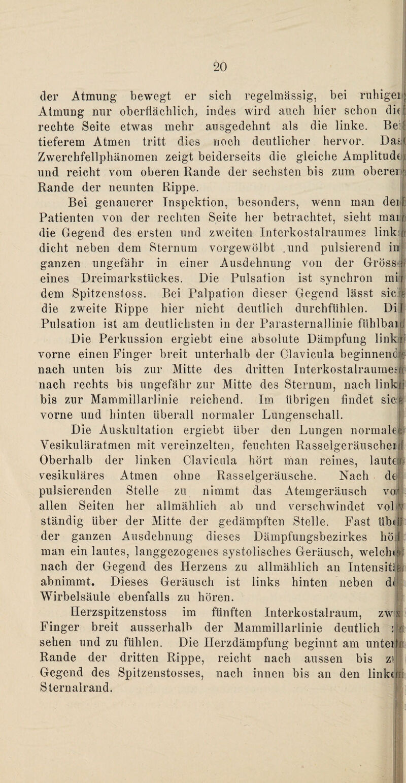 (3er Atmung bewegt er sich regelmässig, bei ruhigen! Atmung nur oberflächlich, indes wird auch hier schon die:, rechte Seite etwas mehr ausgedehnt als die linke. Be i tieferem Atmen tritt dies noch deutlicher hervor. Dasl Zwerchfellphänomen zeigt beiderseits die gleiche Amplitude■> und reicht vom oberen Rande der sechsten bis zum obererja Rande der neunten Rippe. Bei genauerer Inspektion, besonders, wenn man der f Patienten von der rechten Seite her betrachtet, sieht man! die Gegend des ersten und zweiten Interkostalraumes link:d dicht neben dem Sternum vorgewölbt .und pulsierend in ganzen ungefähr in einer Ausdehnung von der Grösst; eines Dreimarkstückes. Die Pulsation ist synchron mir dem Spitzenstoss. Bei Palpation dieser Gegend lässt sic ? die zweite Rippe hier nicht deutlich durchfühlen. Dil Pulsation ist am deutlichsten in der Parasternallinie fiihlbaijj Die Perkussion ergiebt eine absolute Dämpfung link r vorne einen Finger breit unterhalb der Clavicula beginnend® nach unten bis zur Mitte des dritten Interkostalraumesü nach rechts bis ungefähr zur Mitte des Sternum, nach linkri bis zur Mammillarlinie reichend. Im übrigen findet sieg vorne und hinten überall normaler Lungenschall. Die Auskultation ergiebt über den Lungen normales Vesikuläratmen mit vereinzelten, feuchten Rasselgeräuschen! Oberhalb der linken Clavicula hört man reines, lauter vesikuläres Atmen ohne Rasselgeräusche. Nach de pulsierenden Stelle zu nimmt das Atemgeräusch voi allen Seiten her allmählich ab und verschwindet vol r ständig über der Mitte der gedämpften Stelle. Fast übel; der ganzen Ausdehnung dieses Dämpfungsbezirkes hol man ein lautes, langgezogenes systolisches Geräusch, welche!»] nach der Gegend des Herzens zu allmählich an Intensität abnimmt. Dieses Geräusch ist links hinten neben d<if Wirbelsäule ebenfalls zu hören. Herzspitzenstoss im fünften Interkostalraum, zws Finger breit ausserhalb der Mammillarlinie deutlich sehen und zu fühlen. Die Herzdämpfung beginnt am unterF Rande der dritten Rippe, reicht nach aussen bis ziij Gegend des Spitzenstosses, nach innen bis an den linken! Stern alrand.