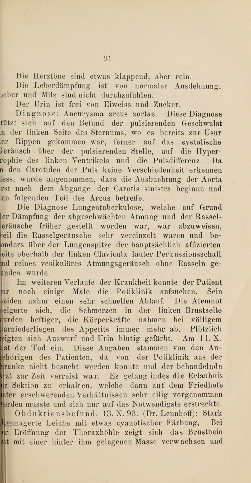 Die Herztöne sind etwas klappend, aber rein. Die Leberdämpfung ist von normaler Ausdehnung, jeber und Milz sind nicht durchzufühlen. Der Urin ist frei von Eiweiss und Zucker. Diagnose: Aneurysma arcus aortae. Diese Diagnose tützt sich auf den Befund der pulsierenden Geschwulst ,n der linken Seite des Sternums, wo es bereits zur Usur ier Rippen gekommen war, ferner auf das systolische xeräusch Uber der pulsierenden Stelle, auf die Hyper- rophie des linken Ventrikels und die Pulsdifferenz. Da n den Carotiden der Puls keine Verschiedenheit erkennen iess, wurde angenommen, dass die Ausbuchtung der Aorta rst nach dem Abgänge der Carotis sinistra beginne und en folgenden Teil des Arcus betreffe. Die Diagnose Lungentuberkulose, welche auf Grund ler Dämpfung der abgeschwächten Atmung und der Rassel- eräusche früher gestellt worden war, war abzuweisen, reil die Rasselgeräusche sehr vereinzelt waren und be- pnders über der Lungenspitze der hauptsächlich affizierten (eite oberhalb der linken Clavicula lauter Perkussionsschall tnd reines vesikuläres Atmungsgeräusch ohne Rasseln ge¬ linden wurde. Im weiteren Verlaufe der Krankheit konnte der Patient (ur noch einige Male die Poliklinik aufsuchen. Sein [neiden nahm einen sehr schnellen Ablauf. Die Atemnot jeigerte sich, die Schmerzen in der linken Brustseite urden heftiger, die Körperkräfte nahmen bei völligem harniederliegen des Appetits immer mehr ab. Plötzlich sagten sich Auswurf und Urin blutig gefärbt. Am 11. X. hat der Tod ein. Diese Angaben stammen von den An- i ^hörigen des Patienten, da von der Poliklinik aus der kranke nicht besucht werden konnte und der behandelnde \'zt zur Zeit verreist war. Es gelang indes die Erlaubnis er Sektion zu erhalten, welche dann auf dem Friedhofe luter erschwerenden Verhältnissen sehr eilig vorgenommen \erden musste und sich nur auf das Notwendigste erstreckte. Obduktionsbefund. 18. X. 98. (Dr. Lennhoff): Stark (gemagerte Leiche mit etwas cyanotischer Färbung, Bei er Eröffnung der Thoraxhöhle zeigt sich das Brustbein 3 t mit einer hinter ihm gelegenen Masse verwachsen und