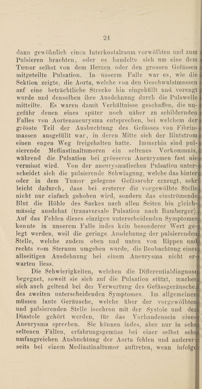 dann gewöhnlich einen Interkostalraum vorwölbten und zum Pulsieren brachten, oder es handelte sich um eine dem«) Tumor selbst von dem Herzen oder den grossen Gelassen $ mitgeteilte Pulsation. In unserm Falle war es, wie die Sektion zeigte, die Aorta, welche von den Geschwulstmassen tfe auf eine beträchtliche Strecke hin eingehüllt und verengt | wurde und denselben ihre Ausdehnung durch die Pulswelle j mitteilte. Es waren damit Verhältnisse geschaffen, die un-1 gefähr denen eines später noch näher zu schildernden|f Falles von Aortenaneurysma entsprechen, bei welchem der) grösste Teil der Ausbuchtung des Gefässes von Fibrin- j massen ausgefüllt war, in deren Mitte sich der Blutstrom § I einen engen Weg freigehalten hatte. Immerhin sind pul- j sierende Mediastinaltumoren ein seltenes Vorkommnis, während die Pulsation bei grösseren Aneurysmen fast nie? vermisst wird. Von der aneurysmatischen Pulsation unter¬ scheidet sich die pulsierende Schwingung, welche das hinter j oder in dem Tumor gelegene Gefässrohr erzeugt, sehr leicht dadurch, dass bei ersterer die vorgewölbte Stelle nicht nur einfach gehoben wird, sondern das einströmende Blut die Höhle des Sackes nach allen Seiten hin gleich-! mässig ausdehnt (transversale Pulsation nach Bamberger). Auf das Fehlen dieses einzigen unterscheidenden Symptomesj konnte in unserem Falle indes kein besonderer Wert ge¬ legt werden, weil die geringe Ausdehnung der pulsierenden! Stelle, welche zudem oben und unten von Rippen uni rechts vom Sternum umgeben wurde, die Beobachtung eineilr allseitigen Ausdehnung bei einem Aneurysma nicht er-1 warten Hess. Die Schwierigkeiten, welchen die Differentialdiagnose] begegnet, soweit sie sich auf die Pulsation stützt, macherj sich auch geltend bei der Verwertung des Gefässgeräusche, des zweiten unterscheidenden Symptomes. Im allgemeine) müssen laute Geräusche, welche über der vorgewölbteni und pulsierenden Stelle isochron mit der Systole und Diastole gehört werden, für das Vorhandensein deik l-ii eine sji Aneurysma sprechen. Sie können indes, aber nur in sehiF seltenen Fällen, erfahrungsgemäss bei einer selbst sehiil umfangreichen Ausbuchtung der Aorta fehlen und anderer] seits bei einem Mediastinaltumor auftreten, wenn infolge.