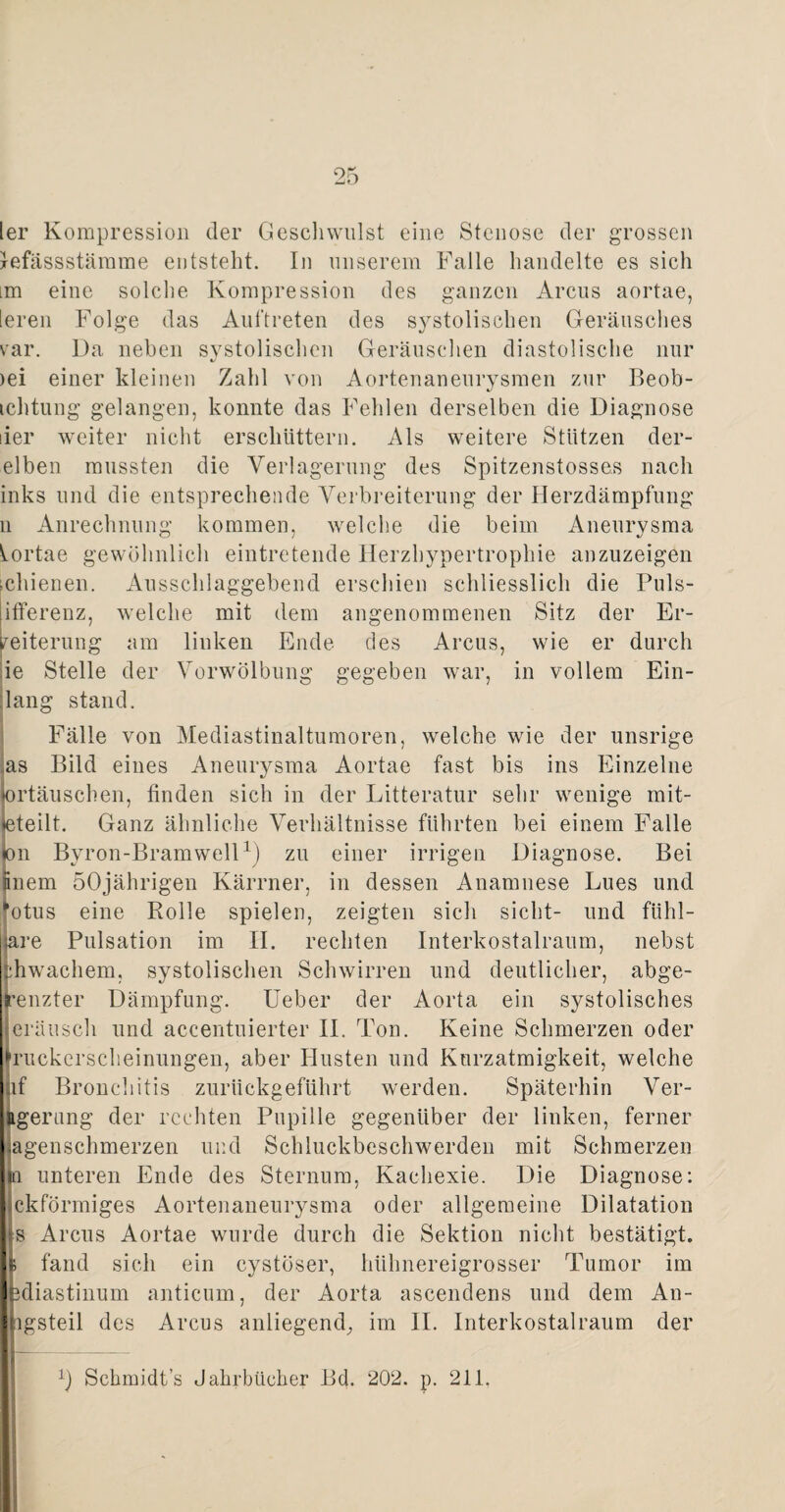 ler Kompression der Gesell willst eine Stenose der grossen lefässstämme entsteht. In unserem Falle handelte es sich im eine solche Kompression des ganzen Arcus aortae, [ereil Folge das Auftreten des systolischen Geräusches var. Da neben systolischen Geräuschen diastolische nur 4/ iei einer kleinen Zahl von Aortenaneurysmen zur Beob- ichtung gelangen, konnte das Fehlen derselben die Diagnose der weiter nicht erschüttern. Als weitere Stützen der- elben mussten die Verlagerung des Spitzenstosses nach inks und die entsprechende Verbreiterung der Herzdämpfung n Anrechnung kommen, welche die beim Aneurysma Aortae gewöhnlich eintretende Herzhypertrophie anzuzeigen schienen. Ausschlaggebend erschien schliesslich die Puls- jifferenz, welche mit dem angenommenen Sitz der Er¬ weiterung am linken Ende des Arcus, wie er durch ie Stelle der Vorwölbung gegeben war, in vollem Ein¬ lang stand. Fälle von Mediastinaltumoren, welche wie der unsrige as Bild eines Aneurysma Aortae fast bis ins Einzelne !>rtäuschen, finden sich in der Litteratur sehr wenige mit- steilt. Ganz ähnliche Verhältnisse führten bei einem Falle >n Byron-Bramwell1) zu einer irrigen Diagnose. Bei nem 50jährigen Kärrner, in dessen Anamnese Lues und otus eine Rolle spielen, zeigten sich sicht- und fühl¬ bare Pulsation im II. rechten Interkostalraum, nebst jbhwachem, systolischen Schwirren und deutlicher, abge- renzter Dämpfung. Ueber der Aorta ein systolisches eräusch und accentuierter II. Ton. Keine Schmerzen oder fruckcrscheinnngen, aber Husten und Kurzatmigkeit, welche if Bronchitis zurückgeführt werden. Späterhin Ver- ftgerung der rechten Pupille gegenüber der linken, ferner agenschmerzen und Schluckbeschwerden mit Schmerzen n unteren Ende des Sternum, Kachexie. Die Diagnose: ckförmiges Aortenaneurysma oder allgemeine Dilatation s Arcus Aortae wurde durch die Sektion nicht bestätigt. fand sich ein cystöser, hühnereigrosser Tumor im idiastinum anticum, der Aorta ascendens und dem An- lgsteil des Arcus anliegend, im II. Interkostal raum der