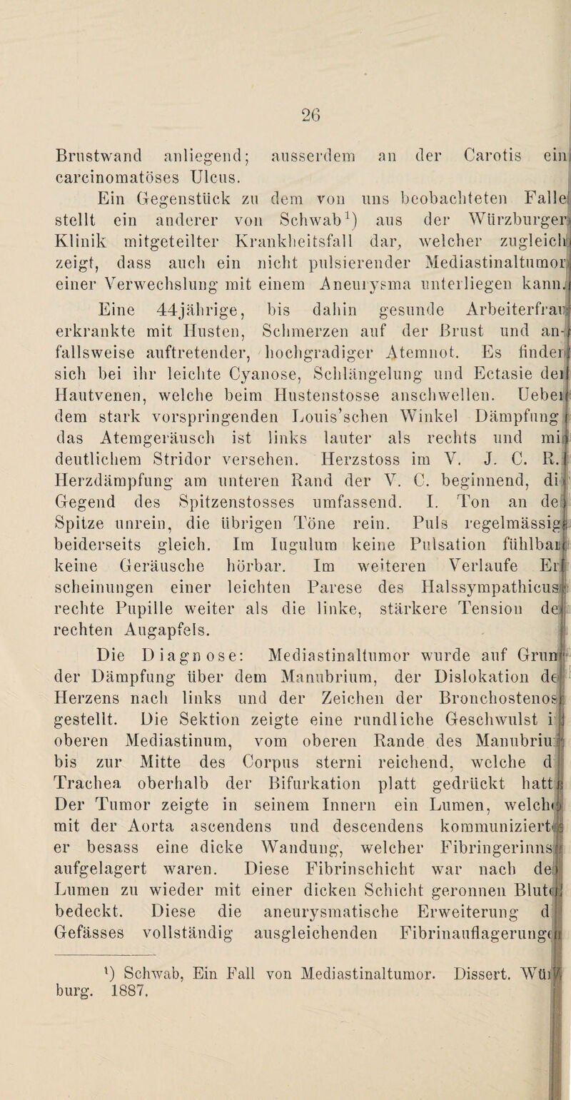 ausserdem an der Carotis ein Brustwand anliegend; carcinomatöses Ulcus. Ein Gegenstück zu dem von uns beobachteten Falle stellt ein anderer von Schwab1) aus der Würzburger! Klinik mitgeteilter Krankheitsfall dar, welcher zugleich) zeigt, dass auch ein nicht pulsierender Mediastinaltumor einer Verwechslung mit einem Aneurysma unterliegen kamu Eine 44jährige, bis dahin gesunde Arbeiterfrau erkrankte mit Husten, Schmerzen auf der Brust und an fallsweise auftretender, hochgradiger Atemnot, Es finden sich bei ihr leichte Cyanose, Schlängelung und Ectasie dei Hautvenen, welche beim Iiustenstosse anschwellen. Uebei dem stark vorspringenden Louis’schen Winkel Dämpfung das Atemgeräusch ist links lauter als rechts und mi deutlichem Stridor versehen. Herzstoss im V. J. C. R. Herzdämpfung am unteren Rand der V. Gegend des Spitzenstosses umfassend. Spitze unrein, die übrigen Töne rein, beiderseits gleich. Im Iugulum keine keine Geräusche hörbar. Im weiteren Verlaufe Elf scheinungen einer leichten Parese des Halssympathicus: rechte Pupille weiter als die linke, stärkere Tension de rechten Augapfels. Die Diagnose: Mediastinaltumor wurde auf Grün der Dämpfung über dem Manubrium, der Dislokation de Herzens nach links und der Zeichen der Bronchostenosr gestellt. Die Sektion zeigte eine rundliche Geschwulst i oberen Mediastinum, vom oberen Rande des Manubriu:| bis zur Mitte des Corpus sterni reichend, welche d Trachea oberhalb der Bifurkation platt gedrückt hatt Der Tumor zeigte in seinem Innern ein Lumen, welche* mit der Aorta ascendens und descendens kommunizierts er besass eine dicke Wandung, welcher Fibringerinnsi aufgelagert waren. Diese Fibrinschicht war nach de» Lumen zu wieder mit einer dicken Schicht geronnen Blut<r bedeckt. Diese die aneurysmatische Erweiterung d Gefässes vollständig ausgleichenden Fibrinauflagerung(: C. beginnend, di I. Ton an de) I Puls regelmässig? Pulsation fühlbaii l) Schwab, Ein Fall von Mediastinaltumor. Dissert. bürg. 1887, i