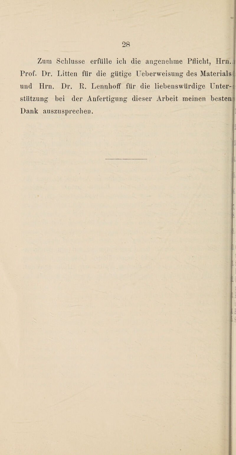 Zum Schlüsse erfülle ich die angenehme Pflicht, Hrn.i Prof. Dr. Litten für die gütige Ueberweisung des Materials und Hrn. Dr. R. Lennhoff für die liebenswürdige Unter¬ stützung bei der Anfertigung dieser Arbeit meinen besten Dank auszusprechen.