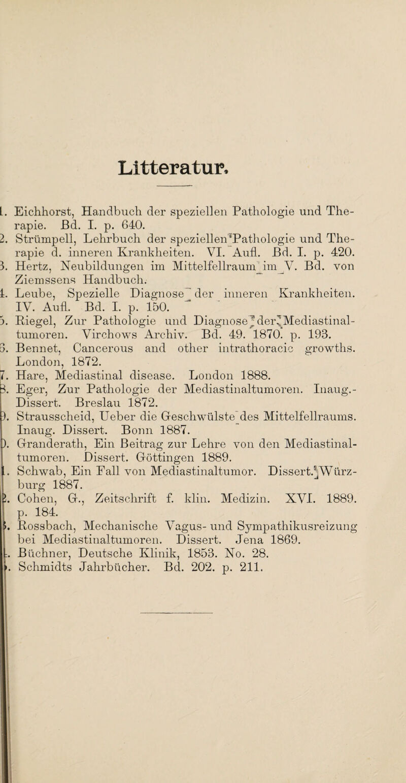 Litteratur, L. Eichhorst, Handbuch der speziellen Pathologie und The¬ rapie. Bd. I. p. 640. 2. Strümpell, Lehrbuch der speziellen‘Pathologie und The¬ rapie d. inneren Krankheiten. VI. AufL Ed. I. p. 420. 3. Hertz, Neubildungen im Mittelfellraum_im V. Bd. von Ziemssens Handbuch. L Leube, Spezielle Diagnose^ der inneren Krankheiten. IV. AufL Bd. I. p. 150. 3. Riegel, Zur Pathologie und DiagnoseJder^Mediastinal- tumoren. Virchows Archiv. Bd. 49. 1870. p. 193. 3. Bennet, Cancerous and other intrathoracic growths. London, 1872. 7. Hare, Mediastinal disease. London 1888. 3. Eger, Zur Pathologie der Mediastinaltumoren. Inaug.- Dissert. Breslau 1872. L Strausscheid, Ueber die Geschwülste des Mittelfellraums. Inaug. Dissert. Bonn 1887. ). Granderath, Ein Beitrag zur Lehre von den Mediastinal¬ tumoren, Dissert. Göttingen 1889. .. Schwab, Ein Pall von Mediastinaltumor. Dissert.^Würz- burg 1887. L Cohen, G., Zeitschrift f. klin. Medizin. XVI. 1889. p. 184. 3. Rossbach, Mechanische Vagus-und Sympathikusreizung bei Mediastinaltumoren. Dissert. Jena 1869. :. Büchner, Deutsche Klinik, 1853. No. 28. '. Schmidts Jahrbücher. Bd. 202. p. 211.