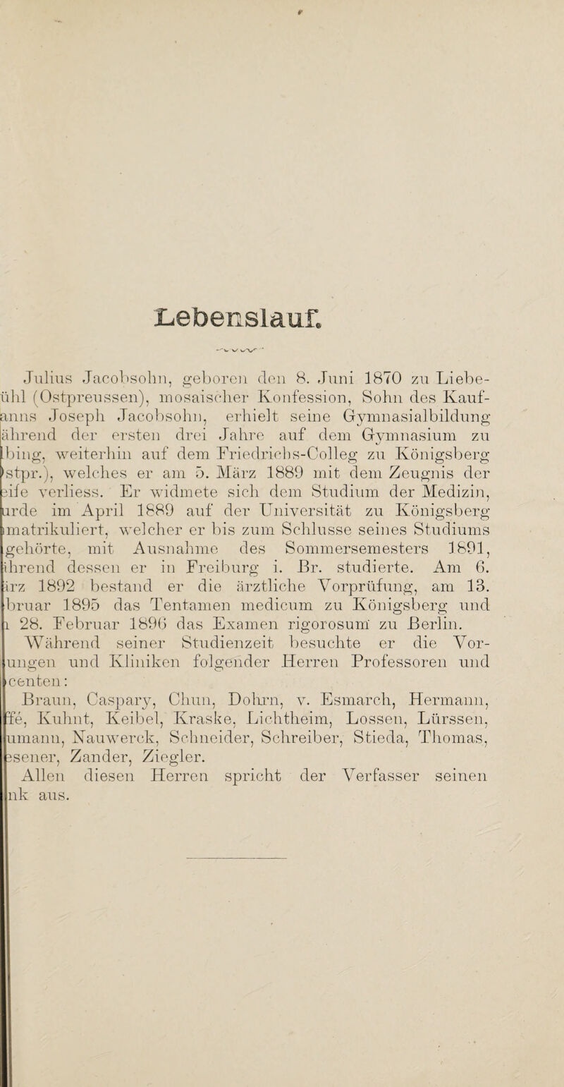Lebenslauf. -'Vw' W’V' ' Julius Jacobsohn, geboren den 8. Juni 1870 zu Liebe- ühl (Ostpreussen), mosaischer Konfession, Sohn des Kauf- anns Joseph Jacobsohn, erhielt seine Gymnasialbildung ährend der ersten drei Jahre auf dem Gymnasium zu hing, weiterhin auf dem Friedrichs-Colleg zu Königsberg ’stpr.), welches er am 5. März 1889 mit dem Zeugnis der eile verliess. Er widmete sich dem Studium der Medizin, arde im April 1889 auf der Universität zu Königsberg imatrikuliert, welcher er bis zum Schlüsse seines Studiums gehörte, mit Ausnahme des Sommersemesters 1891, ihrend dessen er in Freiburg i. Br. studierte. Am 6. irz 1892 bestand er die ärztliche Vorprüfung, am 13. bruar 1895 das Tentamen medicum zu Königsberg und i 28. Februar 189G das Examen rigorosum zu Berlin. Während seiner Studienzeit besuchte er die Vor¬ ungen und Kliniken folgender Herren Professoren und >c enteil: Braun, Caspary, Chun, Dohrn, v. Esmarch, Hermann, fe, Kuhnt, Keibel, Kraske, Lichtheim, Lossen, Lürsseh, umanu, Nauwerck, Schneider, Schreiber, Stieda, Thomas, 3sener, Zander, Ziegler. Allen diesen Herren spricht der Verfasser seinen nk aus.
