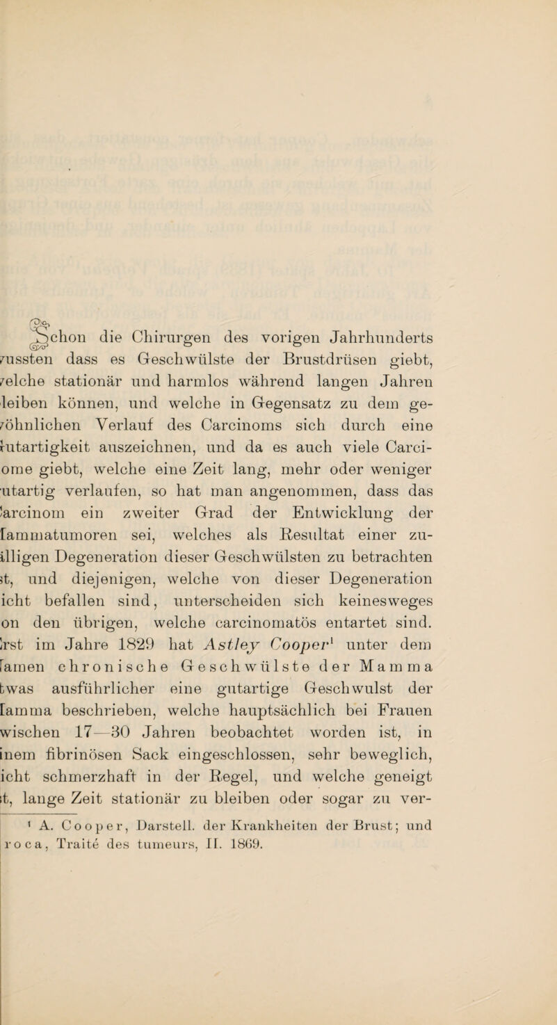 Schon die Chirurgen des vorigen Jahrhunderts mussten dass es Geschwülste der Brustdrüsen giebt, welche stationär und harmlos während langen Jahren leiben können, und welche in Gegensatz zu dem ge¬ wöhnlichen Verlauf des Carcinoms sich durch eine Gutartigkeit auszeichnen, und da es auch viele Carci- ome giebt, welche eine Zeit lang, mehr oder weniger utartig verlaufen, so hat man angenommen, dass das larcinom ein zweiter Grad der Entwicklung der lammatumoren sei, welches als Resultat einer zu- illigen Degeneration dieser Geschwülsten zu betrachten 5t, und diejenigen, welche von dieser Degeneration icht befallen sind, unterscheiden sich keinesweges on den übrigen, welche carcinomatös entartet sind. Irst im Jahre 1829 hat Astley Cooper1 unter dem Famen chronische Geschwülste der Mamma bwas ausführlicher eine gutartige Geschwulst der lamma beschrieben, welche hauptsächlich bei Frauen wischen 17—30 Jahren beobachtet worden ist, in inem fibrinösen Sack eingeschlossen, sehr beweglich, icht schmerzhaft in der Regel, und welche geneigt ;t, lange Zeit stationär zu bleiben oder sogar zu ver- 1 A. Cooper, Darstell, der Krankheiten der Brust; und roca, Traite des tumeurs, IT. 1869.