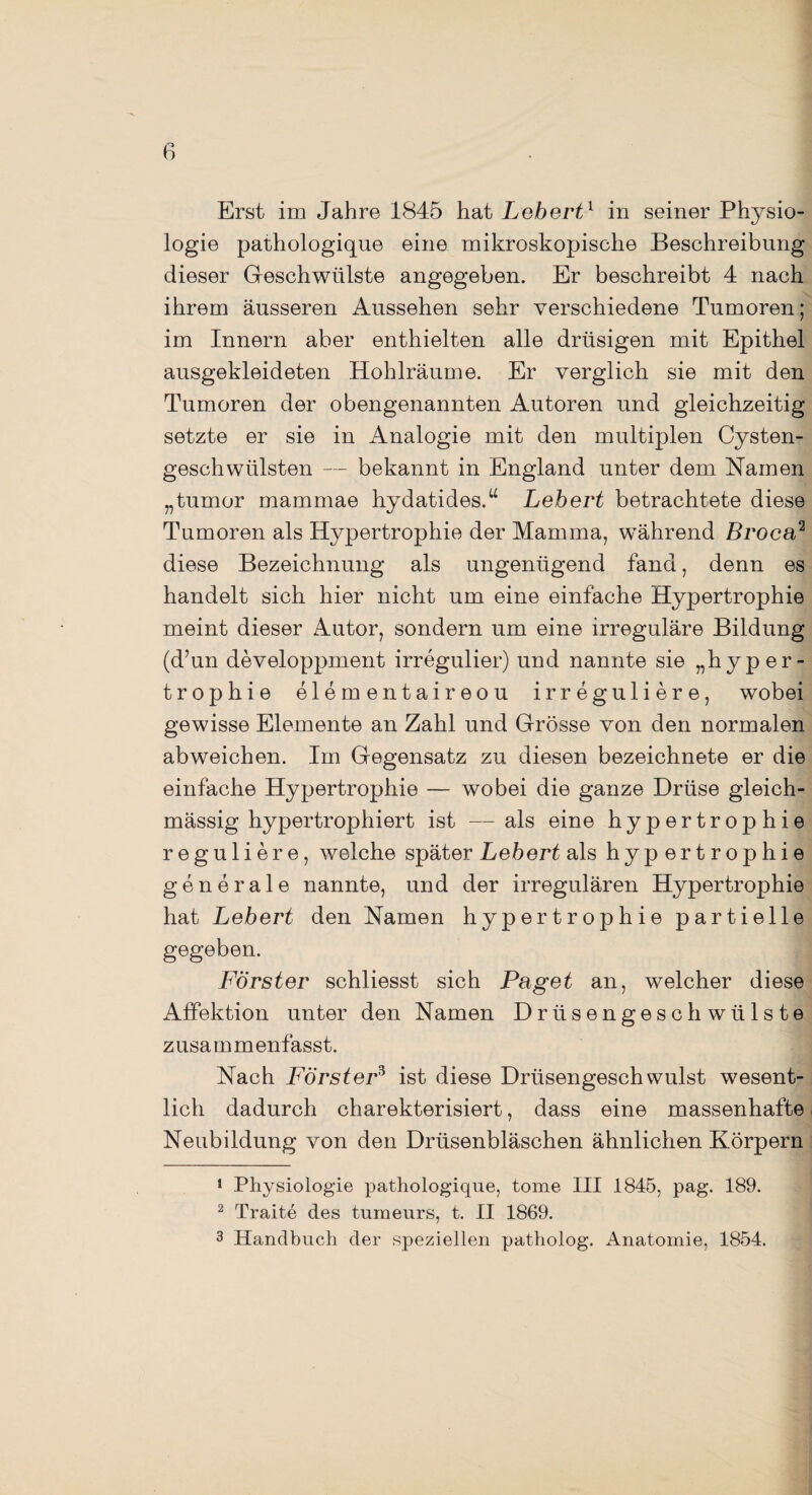 Erst im Jahre 1845 hat Lebert1 in seiner Physio¬ logie pathologique eine mikroskopische Beschreibung dieser Geschwülste angegeben. Er beschreibt 4 nach ihrem äusseren Aussehen sehr verschiedene Tumoren; im Innern aber enthielten alle drüsigen mit Epithel ausgekleideten Hohlräume. Er verglich sie mit den Tumoren der obengenannten Autoren und gleichzeitig setzte er sie in Analogie mit den multiplen Cysten¬ geschwülsten — bekannt in England unter dem Hamen „tumor mammae hydatides.u Lebert betrachtete diese Tumoren als Hypertrophie der Mamma, während Broca2 diese Bezeichnung als ungenügend fand, denn es handelt sich hier nicht um eine einfache Hypertrophie meint dieser Autor, sondern um eine irreguläre Bildung (d’un developpment irregulier) und nannte sie „hyper- trophie elementaireou irreguliere, wobei gewisse Elemente an Zahl und Grösse von den normalen abweichen. Im Gegensatz zu diesen bezeichnete er die einfache Hypertrophie — wobei die ganze Drüse gleich- mässig hypertrophiert ist — als eine hypertrophie reguliere, welche später Lebert als hypertrophie generale nannte, und der irregulären Hypertrophie hat Lebert den Namen hypertrophie partielle gegeben. Förster schliesst sich Paget an, welcher diese Affektion unter den Namen Drüsengeschwülste zusammenfasst. Nach Förster3 ist diese Drüsengeschwulst wesent¬ lich dadurch charekterisiert, dass eine massenhafte Neubildung von den Drüsenbläschen ähnlichen Körpern 1 Physiologie pathologique, tome III 1845, pag. 189. 2 Traite des turaeurs, t. II 1869. 3 Handbuch der speziellen patholog. Anatomie, 1854.