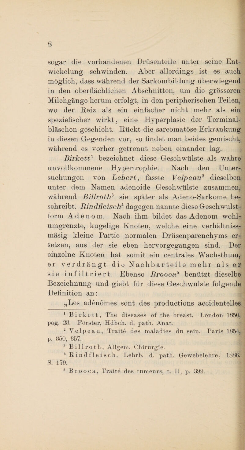 sogar die vorhandenen Drüsenteile unter seine Ent¬ wickelung schwinden. Aber allerdings ist es auch möglich, dass während der Sarkombildung überwiegend in den oberflächlichen Abschnitten, um die grösseren Milchgänge herum erfolgt, in den peripherischen Teilen, wo der Reiz als ein einfacher nicht mehr als ein speziefischer wirkt, eine Hyperplasie der Terminal¬ bläschen geschieht. Rückt die sarcomatöse Erkrankung in diesen Gregenden vor, so findet man beides gemischt, während es vorher getrennt neben einander lag. Birkett1 bezeichnet diese Geschwülste als wahre unvollkommene Hypertrophie. Nach den Unter¬ suchungen von Lebert, fasste Velpeau1 2 3 4 5 dieselben unter dem Namen adenoide Geschwülste zusammen, während Billroth3 sie später als Adeno-Sarkome be¬ schreibt. Rindfleisch4 dagegen nannte diese Geschwulst¬ form Adenom. Nach ihm bildet das Adenom wohl¬ umgrenzte, kugelige Knoten, welche eine verhältniss- mäsig kleine Partie normalen Drüsenparenchyms er¬ setzen, aus der sie eben hervorgegangen sind. Der einzelne Knoten hat somit ein centrales Wachsthum, er verdrängt die Nachbarteile mehr als er sie infiltriert. Ebenso Brooca5 benützt dieselbe Bezeichnung und giebt für diese Geschwülste folgende Definition an : „Les adenomes sont des productions accidentelles 1 Birkett, The diseases of the breast. London 1850, pag. 28. Förster, Hdbch. d. path. Anat. 2 Velpeau, Traite des maladies du sein. Paris 1854, p. 350, 357. 3 Billroth, Allgem. Chirurgie. 4 Rindfleisch. Lehrb. d. path. Gewebelehre, 1886. S. 179. 5 Brooca, Traite des tumeurs, t. II, p. 399.