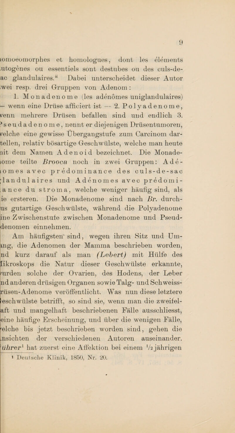 lomoeomorphes et homologues, dont les elements .utogenes ou essentiels sont destubes ou des culs-de- ac glandulaires.“ Dabei unterscheidet dieser Autor ;wei resp. drei Gruppen von Adenom : 1. Monadeno me (les adenömes uniglandulaires) — wenn eine Drüse affiniert ist — 2. P o 1 y a d e n o m e, verm mehrere Drüsen befallen sind und endlich 3. heudadenome, nennt er diejenigen Drüsentumoren, welche eine gewisse Übergangstufe zum Carcinom dar¬ teilen, relativ bösartige Geschwülste, welche man heute ait dem Namen Adenoid bezeichnet. Die Monade- lome teilte Brooca noch in zwei Gruppen: Ade- Lomes avec predominance des culs-de-sac [ 1 a n d u 1 a i r e s und Adenomes avec predomi- ance du stroma, welche weniger häufig sind, als ie ersteren. Die Monadenome sind nach Br. durch- us gutartige Geschwülste, während die Polyadenome ine Zwischenstufe zwischen Monadenome und Pseud- denomen einnehmen. Am häufigsten'sind, wegen ihren Sitz und Urn¬ ing, die Adenomen der Mamma beschrieben worden, nd kurz darauf als man (Lebert) mit Hülfe des likroskops die Natur dieser Geschwülste erkannte, wurden solche der Ovarien, des Hodens, der Leber nd anderen drüsigen Organen sowie Talg- und Schweiss- Erüsen-Adenome veröffentlicht. Was nun diese letztere reschwiilste betrifft, so sind sie, wenn man die zweifel- aft und mangelhaft beschriebenen Fälle ausschliesst, eine häufige Erscheinung, und über die wenigen Fälle, relche bis jetzt beschrieben worden sind, gehen die insichten der verschiedenen Autoren auseinander, iihrer1 hat zuerst eine Affektion bei einem '/2 jährigen 1 Deutsche Klinik, 1850, Nr. 20.