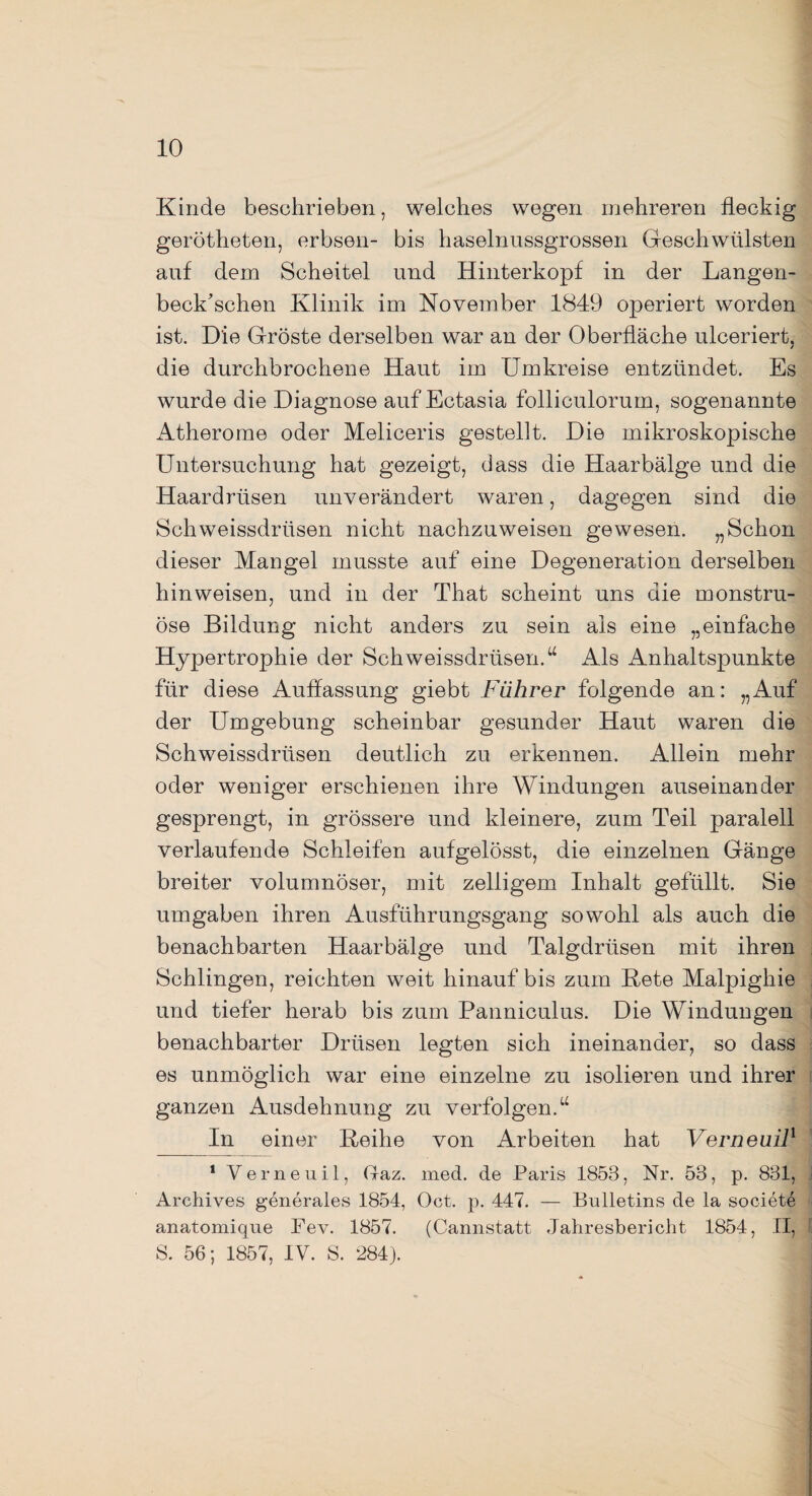 Kinde beschrieben, welches wegen mehreren fleckig gerötheten, erbsen- bis haselnussgrossen Geschwülsten auf dem Scheitel und Hinterkopf in der Langen- beck'schen Klinik im November 1849 operiert worden ist. Die Gröste derselben war an der Oberfläche ulceriert, die durchbrochene Haut im Umkreise entzündet. Es wurde die Diagnose auf Ectasia folliculorum, sogenannte Atherome oder Meliceris gestellt. Die mikroskopische Untersuchung hat gezeigt, dass die Haarbälge und die Haardrüsen unverändert waren, dagegen sind die Schweissdriisen nicht nachzuweisen gewesen. „Schon dieser Mangel musste auf eine Degeneration derselben hin weisen, und in der That scheint uns die monstru- öse Bildung nicht anders zu sein als eine „einfache Hypertrophie der Schweissdrüsen.u Als Anhaltspunkte für diese Auffassung giebt Führer folgende an: „Auf der Umgebung scheinbar gesunder Haut waren die Schweissdriisen deutlich zu erkennen. Allein mehr oder weniger erschienen ihre Windungen auseinander gesprengt, in grössere und kleinere, zum Teil paralell verlaufende Schleifen aufgelösst, die einzelnen Gänge breiter volumnöser, mit zelligem Inhalt gefüllt. Sie umgaben ihren Ausführungsgang sowohl als auch die benachbarten Haar bälge und Talgdrüsen mit ihren Schlingen, reichten weit hinauf bis zum Bete Malpighie und tiefer herab bis zum Panniculus. Die Windungen benachbarter Drüsen legten sich ineinander, so dass es unmöglich war eine einzelne zu isolieren und ihrer ganzen Ausdehnung zu verfolgen.u In einer Reihe von Arbeiten hat Verneuil1 1 Verneuil, Gaz. med. de Paris 1853, Nr. 53, p. 831, Archives generales 1854, Oct. p. 447. — Bulletins de la societe anatomique Pev. 1857. (Cannstatt Jahresbericht 1854, II, S. 56; 1857, IV. S. 284).