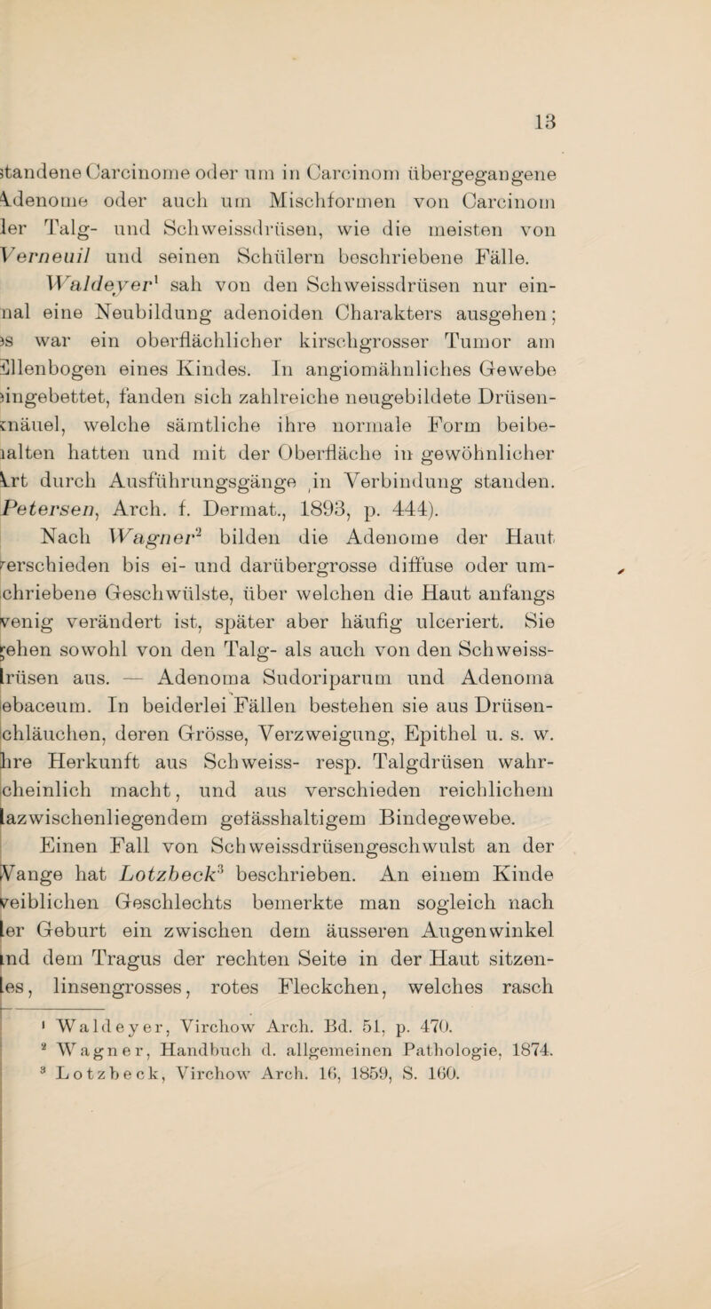 standene Carcinome oder um in Carcinom übergegangene idenome oder auch um Mischformen von Carcinom ler Talg- und Schweissdrüsen, wie die meisten von Verneuil und seinen Schülern beschriebene Fälle. WaldeyeP sah von den Sch weissdrüsen nur ein¬ mal eine Neubildung adenoiden Charakters ausgehen; )s war ein oberflächlicher kirschgrosser Tumor am llllenbogen eines Kindes. In angiomähnliches Gewebe eingebettet, fanden sich zahlreiche neugebildete Drüsen- cnäuel, welche sämtliche ihre normale Form beibe- lalten hatten und mit der Oberfläche in gewöhnlicher 4rt durch Ausführungsgänge in Verbindung standen. Petersen, Arch. f. Dermat., 1893, p. 444). Nach Wagner'1 2 bilden die Adenome der Haut verschieden bis ei- und darübergrosse diffuse oder um* chriebene Geschwülste, über welchen die Haut anfangs venig verändert ist, später aber häufig ulceriert. Sie gellen sowohl von den Talg- als auch von den Schweiss- Irüsen aus. — Adenoma Sudoriparum und Adenoma lebaceum. In beiderlei Fällen bestehen sie aus Driisen- chläuchen, deren Grösse, Verzweigung, Epithel u. s. w. Ihre Herkunft aus Schweiss- resp. Talgdrüsen wahr- cheinlich macht, und aus verschieden reichlichem lazwischenliegendem gefässhaltigem Bindegewebe. Einen Fall von Sch Weissdrüsengeschwulst an der Vange hat Lotzbeck3 beschrieben. An einem Kinde weiblichen Geschlechts bemerkte man sogleich nach ler Geburt ein zwischen dem äusseren Augenwinkel Lnd dem Tragus der rechten Seite in der Haut sitzen¬ les, linsengrosses, rotes Fleckchen, welches rasch 1 Waldeyer, Virchow Arch. Bd. 51, p. 470. 2 Wagner, Handbuch d. allgemeinen Pathologie, 1874. 3 Lotzbeck, Virchow Arch. 16, 1859, S. 160.