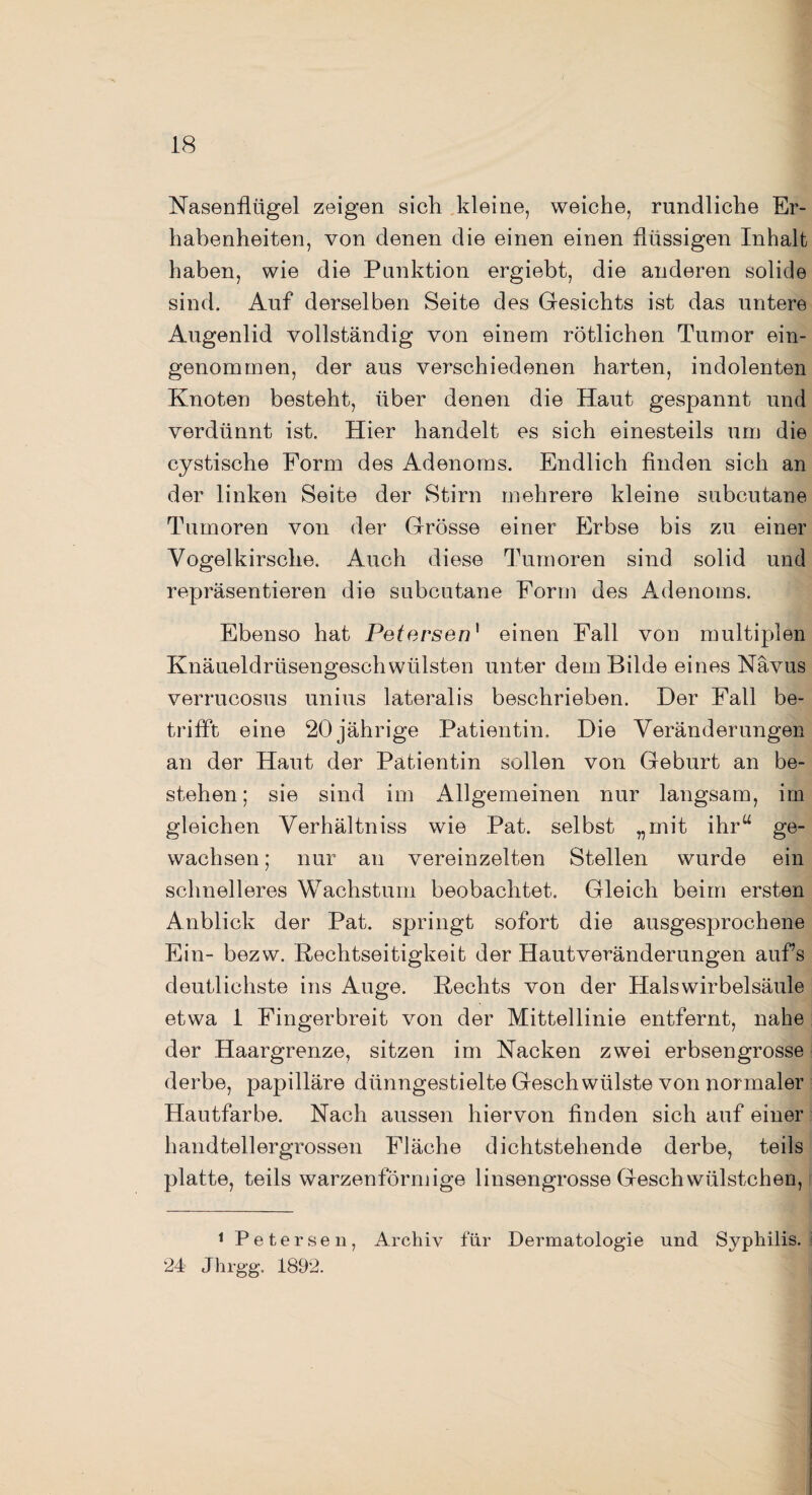 Nasenflügel zeigen sich kleine, weiche, rundliche Er¬ habenheiten, von denen die einen einen flüssigen Inhalt haben, wie die Punktion ergiebt, die anderen solide sind. Auf derselben Seite des Gesichts ist das untere Augenlid vollständig von einem rötlichen Tumor ein¬ genommen, der aus verschiedenen harten, indolenten Knoten besteht, über denen die Haut gespannt und verdünnt ist. Hier handelt es sich einesteils um die cystische Form des Adenoms. Endlich finden sich an der linken Seite der Stirn mehrere kleine subcutane Tumoren von der Grösse einer Erbse bis zu einer Vogelkirsche. Auch diese Tumoren sind solid und repräsentieren die subcutane Form des Adenoms. Ebenso hat Petersen1 einen Fall von multiplen Knäueldrüsengeschwülsten unter dem Bilde eines Nävus verrucosus unius lateralis beschrieben. Der Fall be¬ trifft eine 20 jährige Patientin. Die Veränderungen an der Haut der Patientin sollen von Geburt an be¬ stehen; sie sind im Allgemeinen nur langsam, im gleichen Verhältnis wie Pat. selbst „mit ihr“ ge¬ wachsen ; nur an vereinzelten Stellen wurde ein schnelleres Wachstum beobachtet. Gleich beim ersten Anblick der Pat. springt sofort die ausgesprochene Ein- bezw. Kechtseitigkeit der Hautveränderungen aufs deutlichste ins Auge. Rechts von der Halswirbelsäule etwa 1 Fingerbreit von der Mittellinie entfernt, nahe der Haargrenze, sitzen im Nacken zwei erbsengrosse derbe, papilläre dünngestielte Geschwülste von normaler Hautfarbe. Nach aussen hiervon finden sich auf einer handtellergrossen Fläche dichtstehende derbe, teils platte, teils warzenförmige linsengrosse Geschwülstchen, 1 Petersen, Archiv für Dermatologie und Syphilis. 24 Jhrgg. 1892.