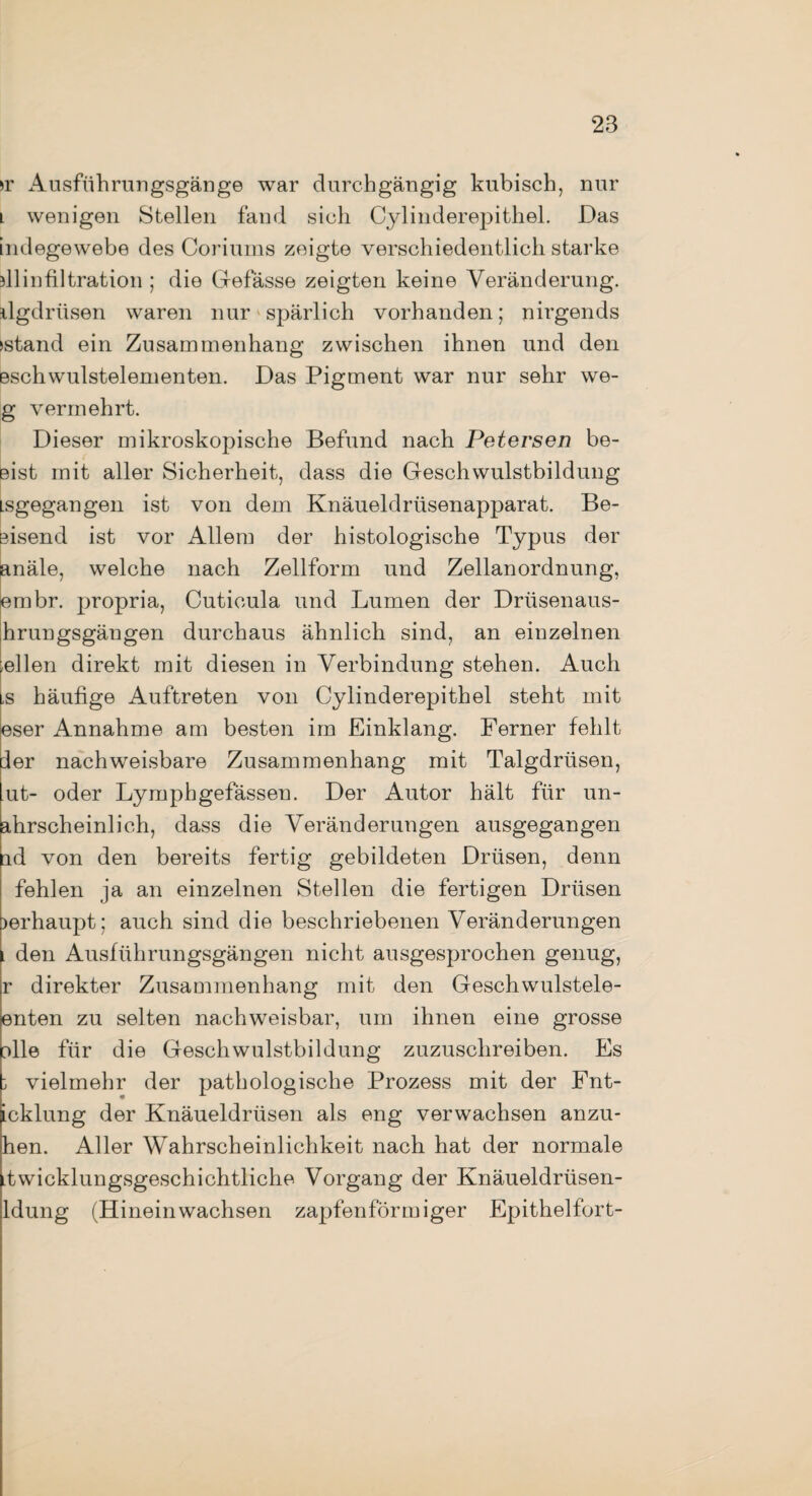 )r Ausführungsgänge war durchgängig kubisch, nur l wenigen Stellen fand sich Cylinderepithel. Das indegewebe des Coriums zeigte verschiedentlich starke sllinfiltration ; die Cfefässe zeigten keine Veränderung, dgdrüsen waren nur spärlich vorhanden; nirgends »stand ein Zusammenhang zwischen ihnen und den eschwulstelementen. Das Pigment war nur sehr we- g vermehrt. Dieser mikroskopische Befund nach Petersen be¬ eist mit aller Sicherheit, dass die Geschwulstbildung Lsgegangen ist von dem Knäueldrüsenapparat. Be¬ eisend ist vor Allem der histologische Typus der anäle, welche nach Zellform und Zellanordnung, embr. propria, Cuticula und Lumen der Drüsenaus- hrungsgängen durchaus ähnlich sind, an einzelnen wellen direkt mit diesen in Verbindung stehen. Auch ls häufige Auftreten von Cylinderepithel steht mit eser Annahme am besten im Einklang. Ferner fehlt der nachweisbare Zusammenhang mit Talgdrüsen, ut- oder Lymphgefässen. Der Autor hält für un- ahrscheinlich, dass die Veränderungen ausgegangen id von den bereits fertig gebildeten Drüsen, denn fehlen ja an einzelnen Stellen die fertigen Drüsen >erhaupt; auch sind die beschriebenen Veränderungen i den Ausführungsgängen nicht ausgesprochen genug, r direkter Zusammenhang mit den Geschwulstele- enten zu selten nachweisbar, um ihnen eine grosse olle für die Geschwulstbildung zuzuschreiben. Es 3 vielmehr der pathologische Prozess mit der Fnt- icklung der Knäueldrüsen als eng verwachsen anzu- hen. Aller Wahrscheinlichkeit nach hat der normale itwicklungsgeschichtliche Vorgang der Knäueldrüsen- ldung (Hinein wachsen zapfenförmiger Epithelfort-