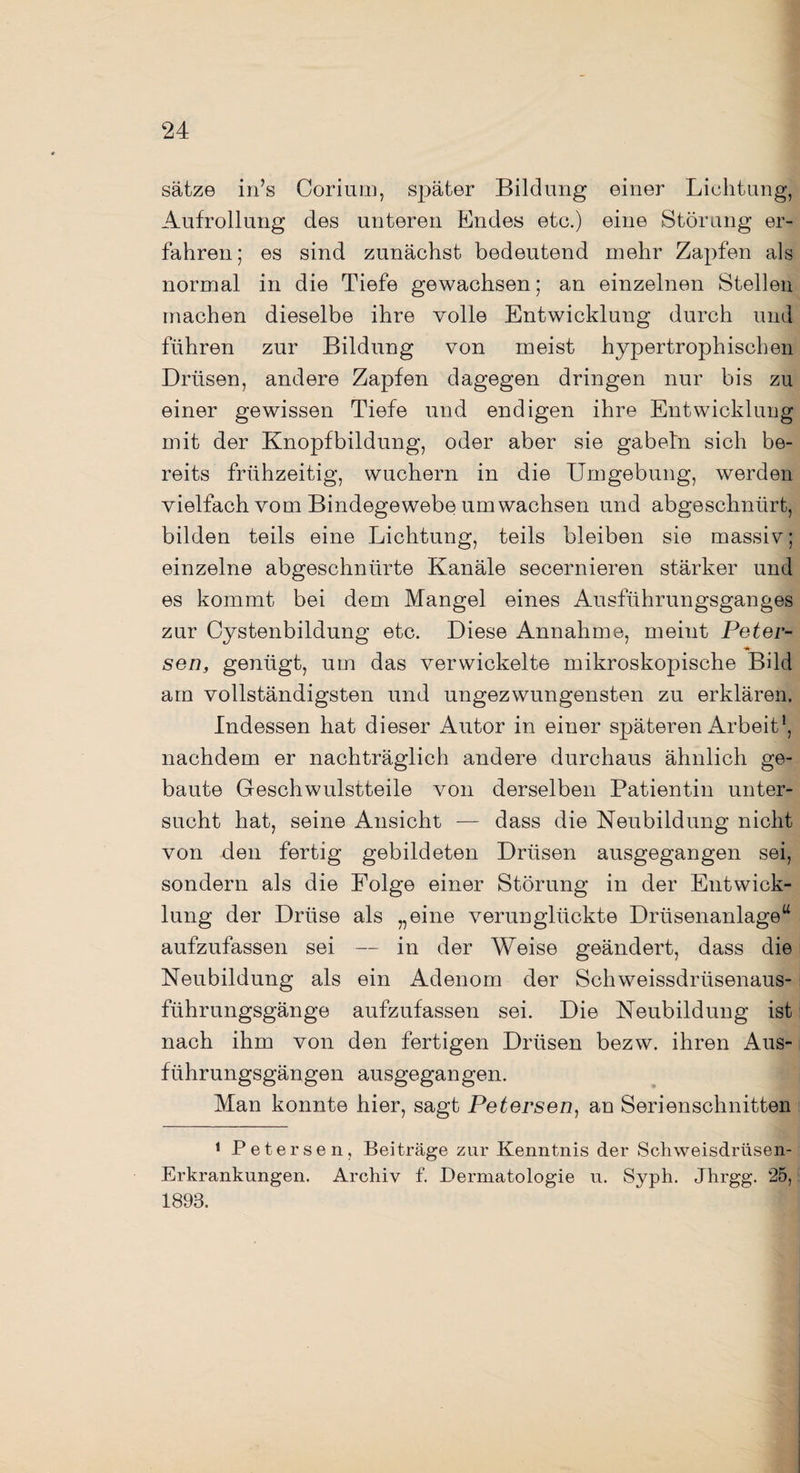 sätze in’s Corium, später Bildung einer Lichtung, Aufrollung des unteren Endes etc.) eine Störung er¬ fahren; es sind zunächst bedeutend mehr Zapfen als normal in die Tiefe gewachsen; an einzelnen Stellen machen dieselbe ihre volle Entwicklung durch und führen zur Bildung von meist hypertrophischen Drüsen, andere Zapfen dagegen dringen nur bis zu einer gewissen Tiefe und endigen ihre Entwicklung mit der Knopfbildung, oder aber sie gabetn sich be¬ reits frühzeitig, wuchern in die Umgebung, werden vielfach vom Bindegewebe umwachsen und abgeschnürt, bilden teils eine Lichtung, teils bleiben sie massiv; einzelne abgeschnürte Kanäle secernieren stärker und es kommt bei dem Mangel eines Ausführungsganges zur Cystenbildung etc. Diese Annahme, meint Peter¬ sen, genügt, um das verwickelte mikroskopische Bild am vollständigsten und ungezwungensten zu erklären. Indessen hat dieser Autor in einer späteren Arbeit1, nachdem er nachträglich andere durchaus ähnlich ge¬ baute Geschwulstteile von derselben Patientin unter¬ sucht hat, seine Ansicht — dass die Neubildung nicht von den fertig gebildeten Drüsen ausgegangen sei, sondern als die Folge einer Störung in der Entwick¬ lung der Drüse als „eine verunglückte Drüsenanlage“ aufzufassen sei — in der Weise geändert, dass die Neubildung als ein Adenom der Schweissdrüsenaus- führungsgänge aufzufassen sei. Die Neubildung ist nach ihm von den fertigen Drüsen bezw. ihren Aus¬ führungsgängen ausgegangen. Man konnte hier, sagt Petersen, an Serienschnitten 1 Petersen, Beiträge zur Kenntnis der Schweisdrüsen- Erkrankungen. Archiv f. Dermatologie u. Syph. Jhrgg. 25, 1893.